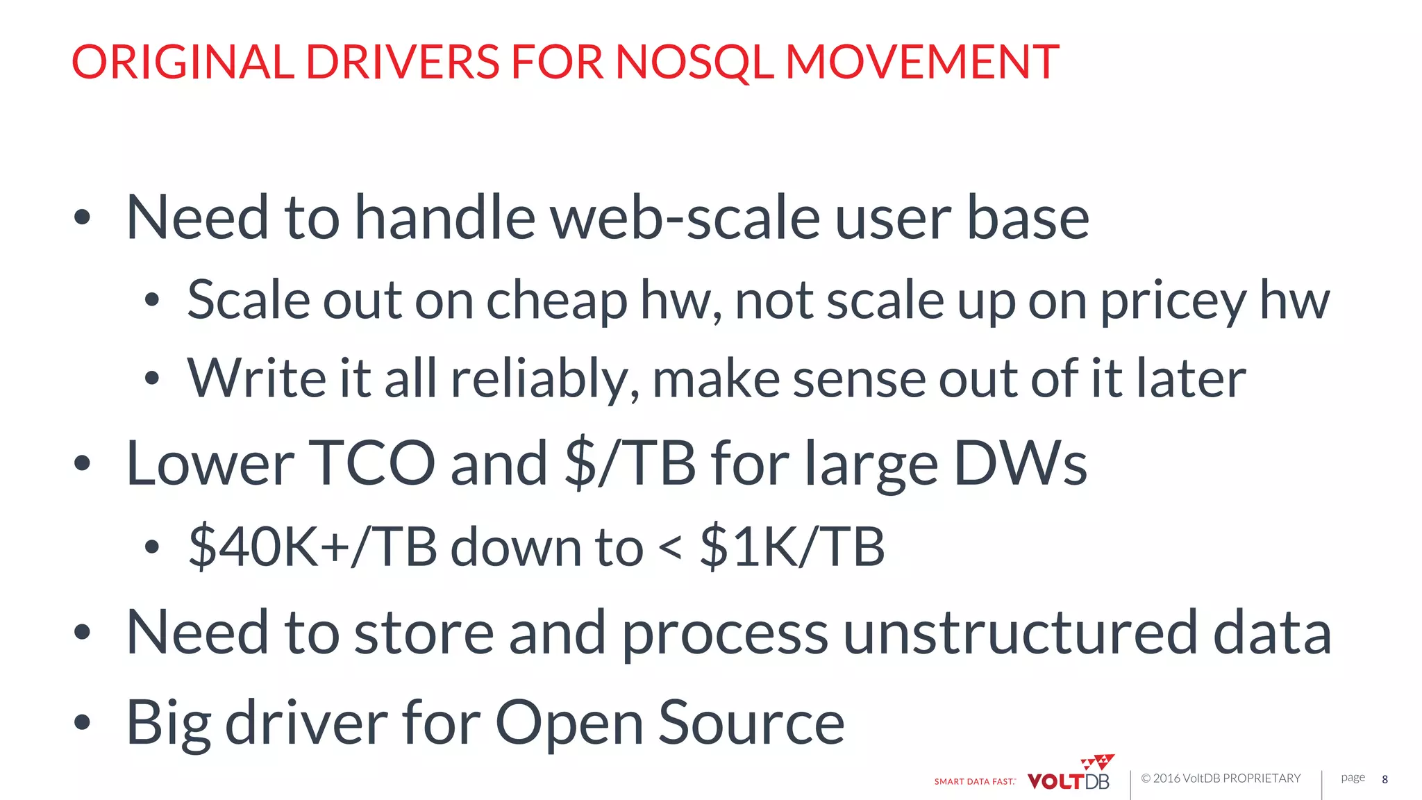 page© 2016 VoltDB PROPRIETARY
ORIGINAL DRIVERS FOR NOSQL MOVEMENT
•  Need to handle web-scale user base
•  Scale out on cheap hw, not scale up on pricey hw
•  Write it all reliably, make sense out of it later
•  Lower TCO and $/TB for large DWs
•  $40K+/TB down to < $1K/TB
•  Need to store and process unstructured data
•  Big driver for Open Source
8	
  
 