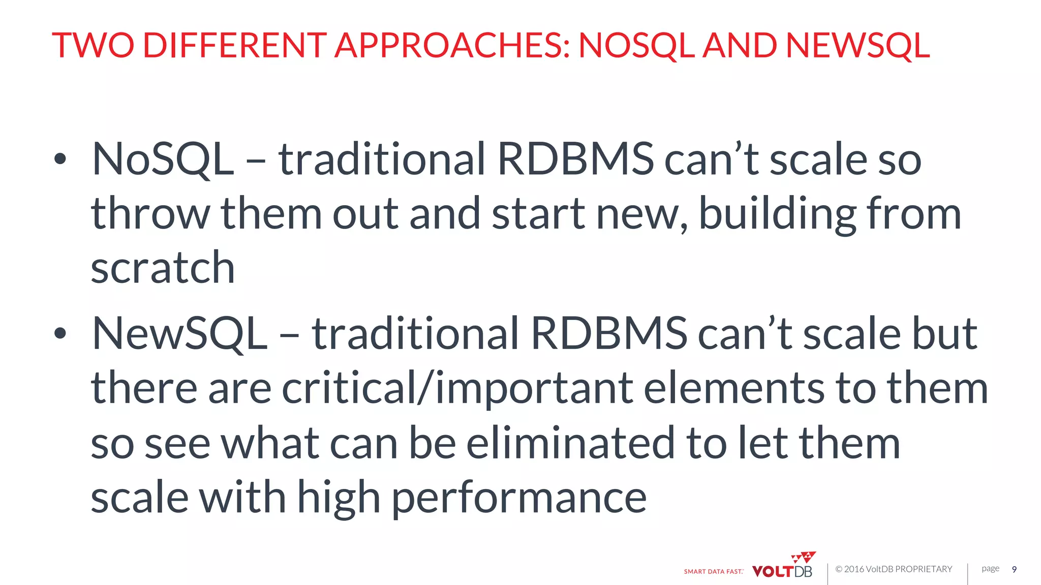 page© 2016 VoltDB PROPRIETARY
TWO DIFFERENT APPROACHES: NOSQL AND NEWSQL
•  NoSQL – traditional RDBMS can’t scale so
throw them out and start new, building from
scratch
•  NewSQL – traditional RDBMS can’t scale but
there are critical/important elements to them
so see what can be eliminated to let them
scale with high performance
9
 