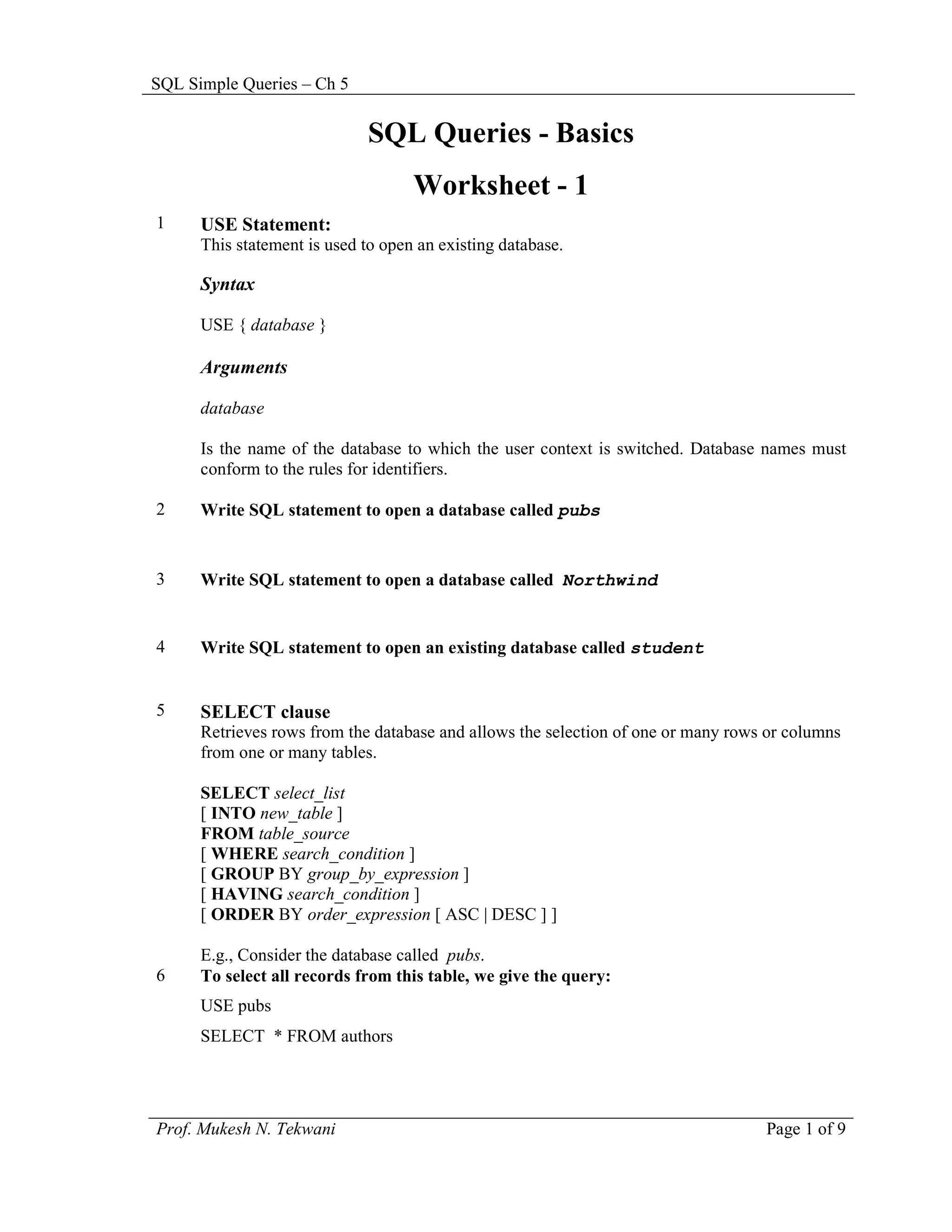 SQL Simple Queries – Ch 5


                             SQL Queries - Basics
                                    Worksheet - 1
1     USE Statement:
      This statement is used to open an existing database.

      Syntax

      USE { database }

      Arguments

      database

      Is the name of the database to which the user context is switched. Database names must
      conform to the rules for identifiers.

2     Write SQL statement to open a database called pubs


3     Write SQL statement to open a database called Northwind


4     Write SQL statement to open an existing database called student


5     SELECT clause
      Retrieves rows from the database and allows the selection of one or many rows or columns
      from one or many tables.

      SELECT select_list
      [ INTO new_table ]
      FROM table_source
      [ WHERE search_condition ]
      [ GROUP BY group_by_expression ]
      [ HAVING search_condition ]
      [ ORDER BY order_expression [ ASC | DESC ] ]

      E.g., Consider the database called pubs.
6     To select all records from this table, we give the query:
      USE pubs
      SELECT * FROM authors




Prof. Mukesh N. Tekwani                                                            Page 1 of 9
 