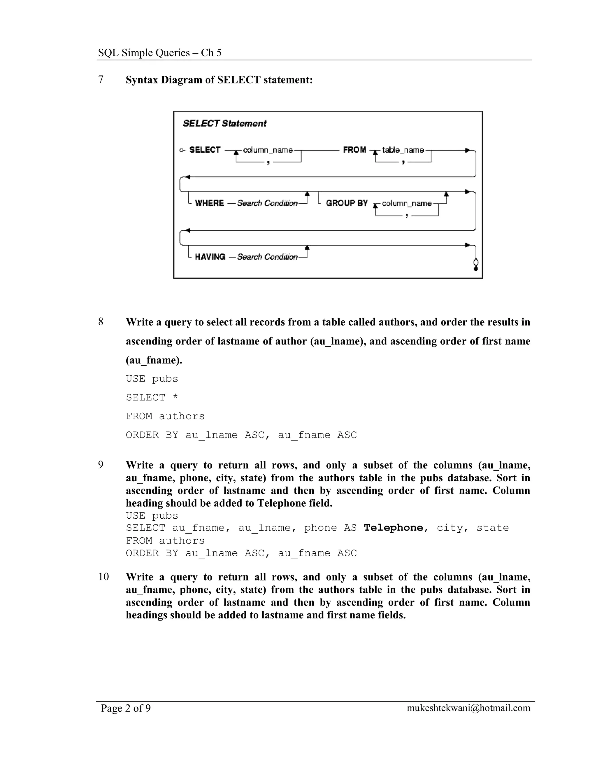SQL Simple Queries – Ch 5

7    Syntax Diagram of SELECT statement:




8    Write a query to select all records from a table called authors, and order the results in
     ascending order of lastname of author (au_lname), and ascending order of first name
     (au_fname).
     USE pubs
     SELECT *
     FROM authors
     ORDER BY au_lname ASC, au_fname ASC

9    Write a query to return all rows, and only a subset of the columns (au_lname,
     au_fname, phone, city, state) from the authors table in the pubs database. Sort in
     ascending order of lastname and then by ascending order of first name. Column
     heading should be added to Telephone field.
     USE pubs
     SELECT au_fname, au_lname, phone AS Telephone, city, state
     FROM authors
     ORDER BY au_lname ASC, au_fname ASC

10   Write a query to return all rows, and only a subset of the columns (au_lname,
     au_fname, phone, city, state) from the authors table in the pubs database. Sort in
     ascending order of lastname and then by ascending order of first name. Column
     headings should be added to lastname and first name fields.




Page 2 of 9                                                       mukeshtekwani@hotmail.com
 