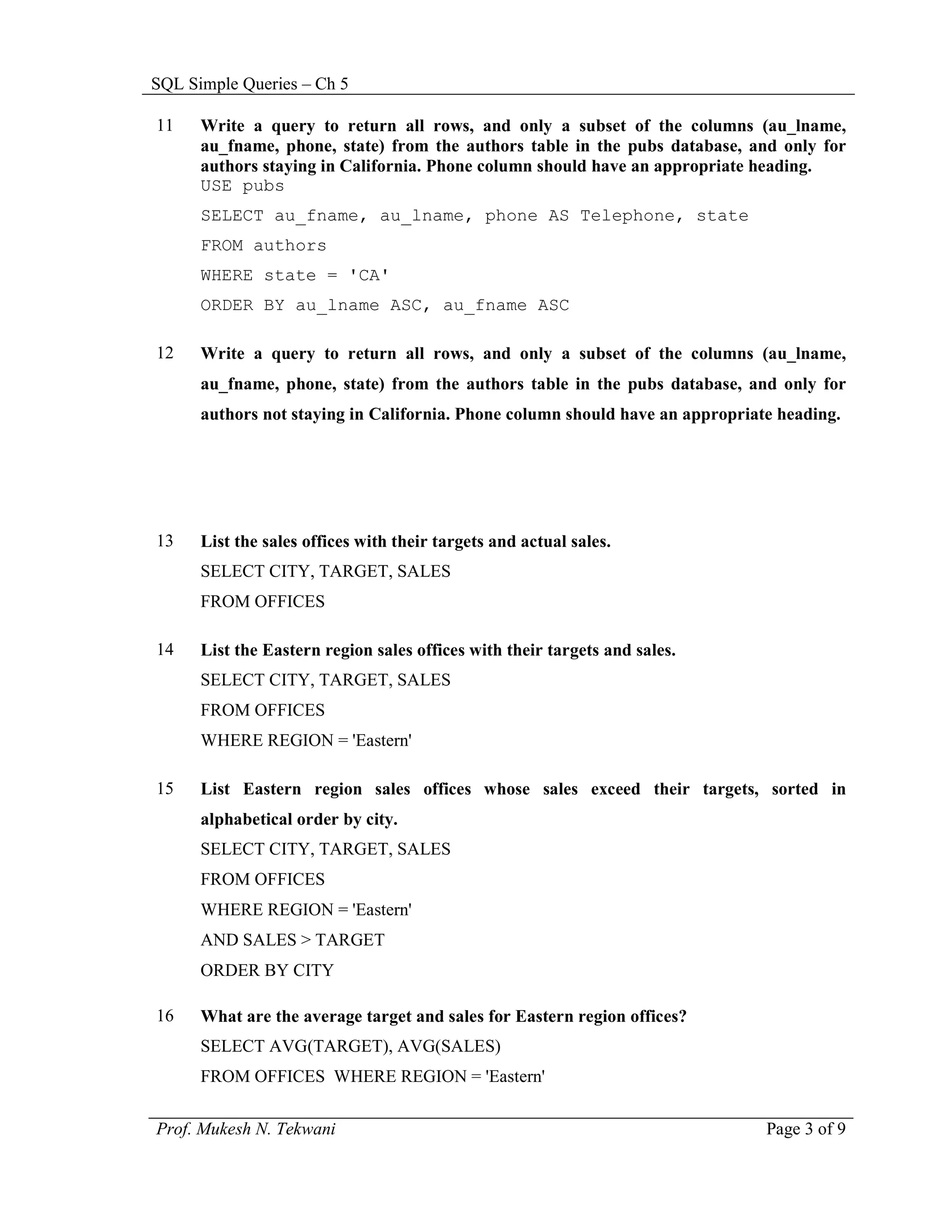 SQL Simple Queries – Ch 5

11    Write a query to return all rows, and only a subset of the columns (au_lname,
      au_fname, phone, state) from the authors table in the pubs database, and only for
      authors staying in California. Phone column should have an appropriate heading.
      USE pubs
      SELECT au_fname, au_lname, phone AS Telephone, state
      FROM authors
      WHERE state = 'CA'
      ORDER BY au_lname ASC, au_fname ASC

12    Write a query to return all rows, and only a subset of the columns (au_lname,
      au_fname, phone, state) from the authors table in the pubs database, and only for
      authors not staying in California. Phone column should have an appropriate heading.




13    List the sales offices with their targets and actual sales.
      SELECT CITY, TARGET, SALES
      FROM OFFICES

14    List the Eastern region sales offices with their targets and sales.
      SELECT CITY, TARGET, SALES
      FROM OFFICES
      WHERE REGION = 'Eastern'

15    List Eastern region sales offices whose sales exceed their targets, sorted in
      alphabetical order by city.
      SELECT CITY, TARGET, SALES
      FROM OFFICES
      WHERE REGION = 'Eastern'
      AND SALES > TARGET
      ORDER BY CITY

16    What are the average target and sales for Eastern region offices?
      SELECT AVG(TARGET), AVG(SALES)
      FROM OFFICES WHERE REGION = 'Eastern'

Prof. Mukesh N. Tekwani                                                        Page 3 of 9
 