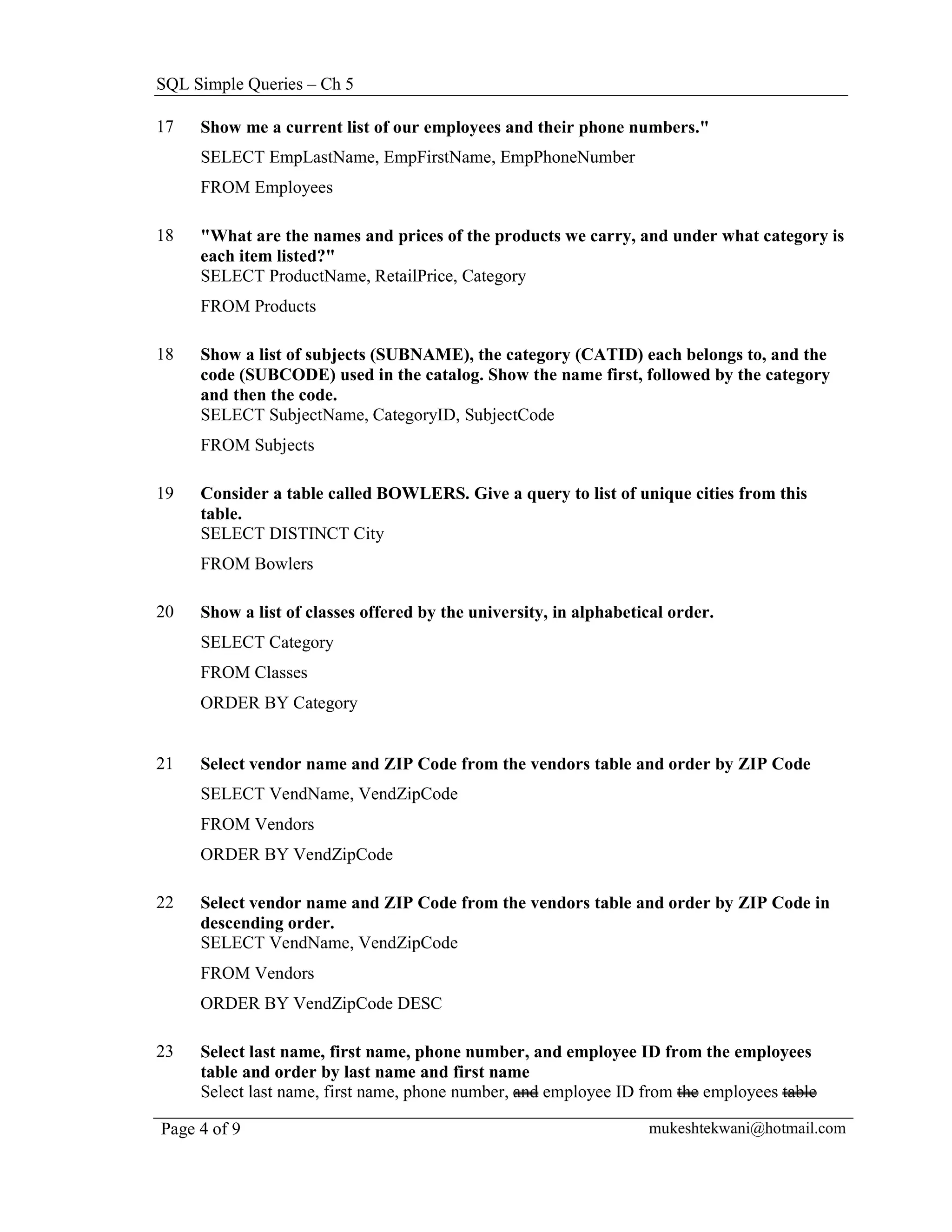 SQL Simple Queries – Ch 5

17   Show me a current list of our employees and their phone numbers."
     SELECT EmpLastName, EmpFirstName, EmpPhoneNumber
     FROM Employees

18   "What are the names and prices of the products we carry, and under what category is
     each item listed?"
     SELECT ProductName, RetailPrice, Category
     FROM Products

18   Show a list of subjects (SUBNAME), the category (CATID) each belongs to, and the
     code (SUBCODE) used in the catalog. Show the name first, followed by the category
     and then the code.
     SELECT SubjectName, CategoryID, SubjectCode
     FROM Subjects

19   Consider a table called BOWLERS. Give a query to list of unique cities from this
     table.
     SELECT DISTINCT City
     FROM Bowlers

20   Show a list of classes offered by the university, in alphabetical order.
     SELECT Category
     FROM Classes
     ORDER BY Category


21   Select vendor name and ZIP Code from the vendors table and order by ZIP Code
     SELECT VendName, VendZipCode
     FROM Vendors
     ORDER BY VendZipCode

22   Select vendor name and ZIP Code from the vendors table and order by ZIP Code in
     descending order.
     SELECT VendName, VendZipCode
     FROM Vendors
     ORDER BY VendZipCode DESC

23   Select last name, first name, phone number, and employee ID from the employees
     table and order by last name and first name
     Select last name, first name, phone number, and employee ID from the employees table

Page 4 of 9                                                        mukeshtekwani@hotmail.com
 
