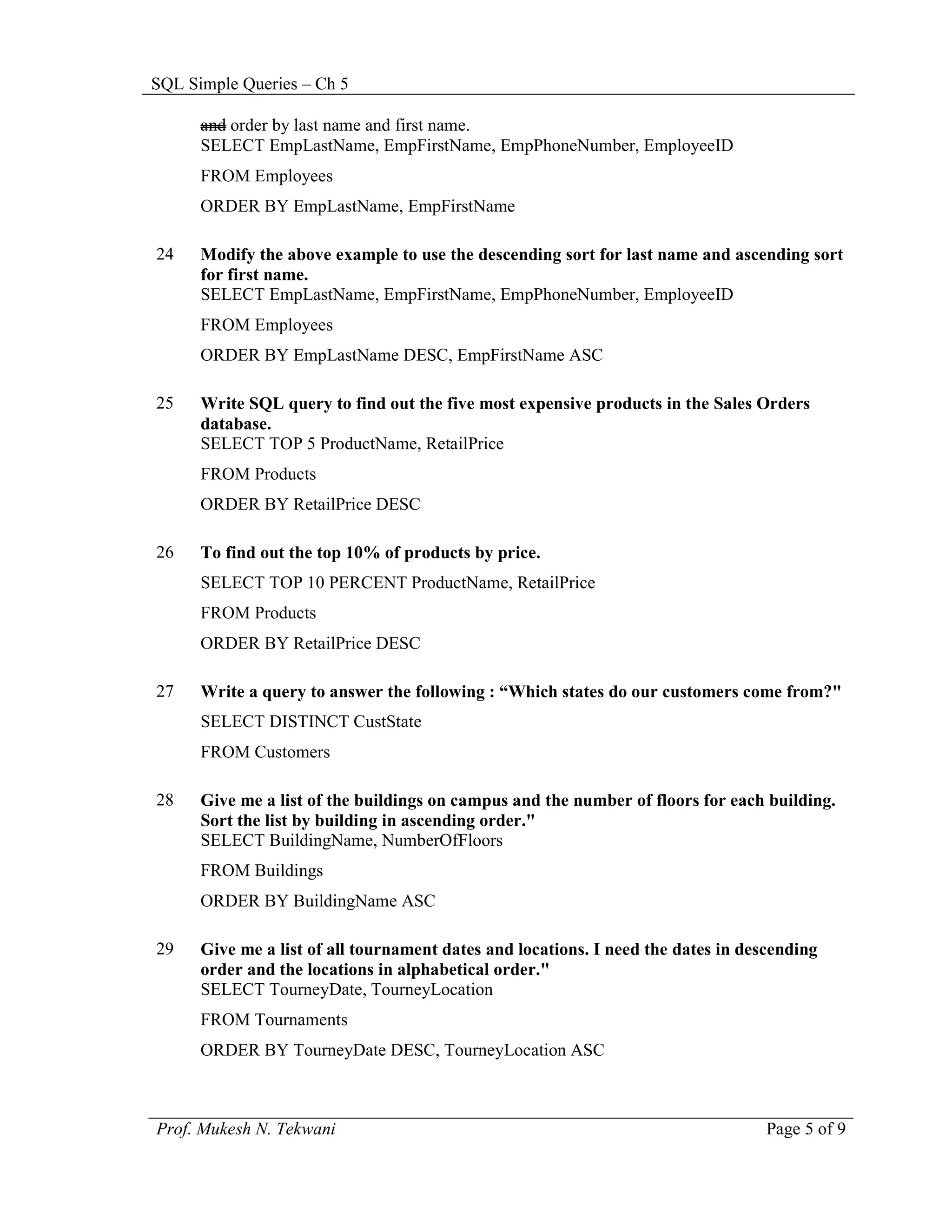 SQL Simple Queries – Ch 5

      and order by last name and first name.
      SELECT EmpLastName, EmpFirstName, EmpPhoneNumber, EmployeeID
      FROM Employees
      ORDER BY EmpLastName, EmpFirstName

24    Modify the above example to use the descending sort for last name and ascending sort
      for first name.
      SELECT EmpLastName, EmpFirstName, EmpPhoneNumber, EmployeeID
      FROM Employees
      ORDER BY EmpLastName DESC, EmpFirstName ASC

25    Write SQL query to find out the five most expensive products in the Sales Orders
      database.
      SELECT TOP 5 ProductName, RetailPrice
      FROM Products
      ORDER BY RetailPrice DESC

26    To find out the top 10% of products by price.
      SELECT TOP 10 PERCENT ProductName, RetailPrice
      FROM Products
      ORDER BY RetailPrice DESC

27    Write a query to answer the following : “Which states do our customers come from?"
      SELECT DISTINCT CustState
      FROM Customers

28    Give me a list of the buildings on campus and the number of floors for each building.
      Sort the list by building in ascending order."
      SELECT BuildingName, NumberOfFloors
      FROM Buildings
      ORDER BY BuildingName ASC

29    Give me a list of all tournament dates and locations. I need the dates in descending
      order and the locations in alphabetical order."
      SELECT TourneyDate, TourneyLocation
      FROM Tournaments
      ORDER BY TourneyDate DESC, TourneyLocation ASC



Prof. Mukesh N. Tekwani                                                            Page 5 of 9
 