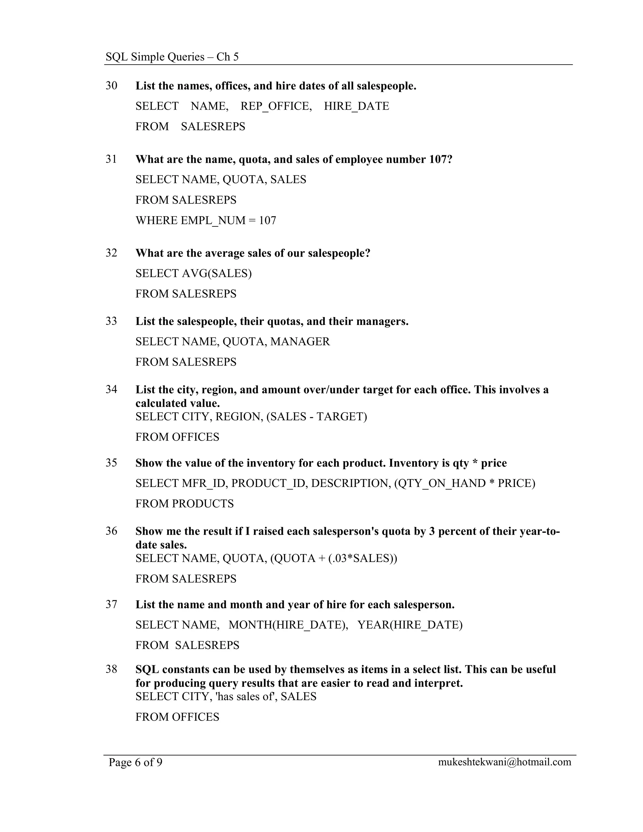 SQL Simple Queries – Ch 5

30   List the names, offices, and hire dates of all salespeople.
     SELECT     NAME,       REP_OFFICE,     HIRE_DATE
     FROM     SALESREPS

31   What are the name, quota, and sales of employee number 107?
     SELECT NAME, QUOTA, SALES
     FROM SALESREPS
     WHERE EMPL_NUM = 107

32   What are the average sales of our salespeople?
     SELECT AVG(SALES)
     FROM SALESREPS

33   List the salespeople, their quotas, and their managers.
     SELECT NAME, QUOTA, MANAGER
     FROM SALESREPS

34   List the city, region, and amount over/under target for each office. This involves a
     calculated value.
     SELECT CITY, REGION, (SALES - TARGET)
     FROM OFFICES

35   Show the value of the inventory for each product. Inventory is qty * price
     SELECT MFR_ID, PRODUCT_ID, DESCRIPTION, (QTY_ON_HAND * PRICE)
     FROM PRODUCTS

36   Show me the result if I raised each salesperson's quota by 3 percent of their year-to-
     date sales.
     SELECT NAME, QUOTA, (QUOTA + (.03*SALES))
     FROM SALESREPS

37   List the name and month and year of hire for each salesperson.
     SELECT NAME, MONTH(HIRE_DATE), YEAR(HIRE_DATE)
     FROM SALESREPS

38   SQL constants can be used by themselves as items in a select list. This can be useful
     for producing query results that are easier to read and interpret.
     SELECT CITY, 'has sales of', SALES
     FROM OFFICES


Page 6 of 9                                                        mukeshtekwani@hotmail.com
 