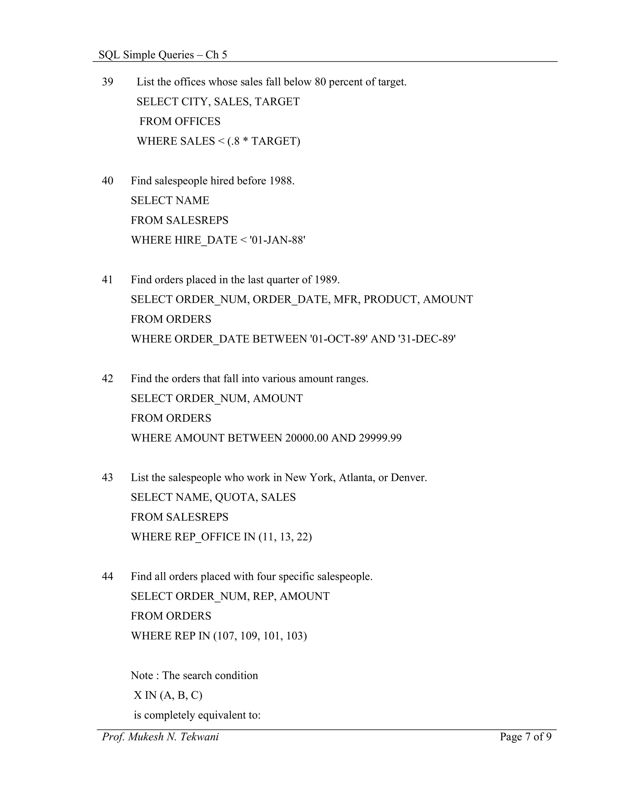 SQL Simple Queries – Ch 5

39     List the offices whose sales fall below 80 percent of target.
       SELECT CITY, SALES, TARGET
       FROM OFFICES
       WHERE SALES < (.8 * TARGET)


40    Find salespeople hired before 1988.
      SELECT NAME
      FROM SALESREPS
      WHERE HIRE_DATE < '01-JAN-88'


41    Find orders placed in the last quarter of 1989.
      SELECT ORDER_NUM, ORDER_DATE, MFR, PRODUCT, AMOUNT
      FROM ORDERS
      WHERE ORDER_DATE BETWEEN '01-OCT-89' AND '31-DEC-89'


42    Find the orders that fall into various amount ranges.
      SELECT ORDER_NUM, AMOUNT
      FROM ORDERS
      WHERE AMOUNT BETWEEN 20000.00 AND 29999.99


43    List the salespeople who work in New York, Atlanta, or Denver.
      SELECT NAME, QUOTA, SALES
      FROM SALESREPS
      WHERE REP_OFFICE IN (11, 13, 22)


44    Find all orders placed with four specific salespeople.
      SELECT ORDER_NUM, REP, AMOUNT
      FROM ORDERS
      WHERE REP IN (107, 109, 101, 103)


      Note : The search condition
      X IN (A, B, C)
      is completely equivalent to:
Prof. Mukesh N. Tekwani                                                Page 7 of 9
 