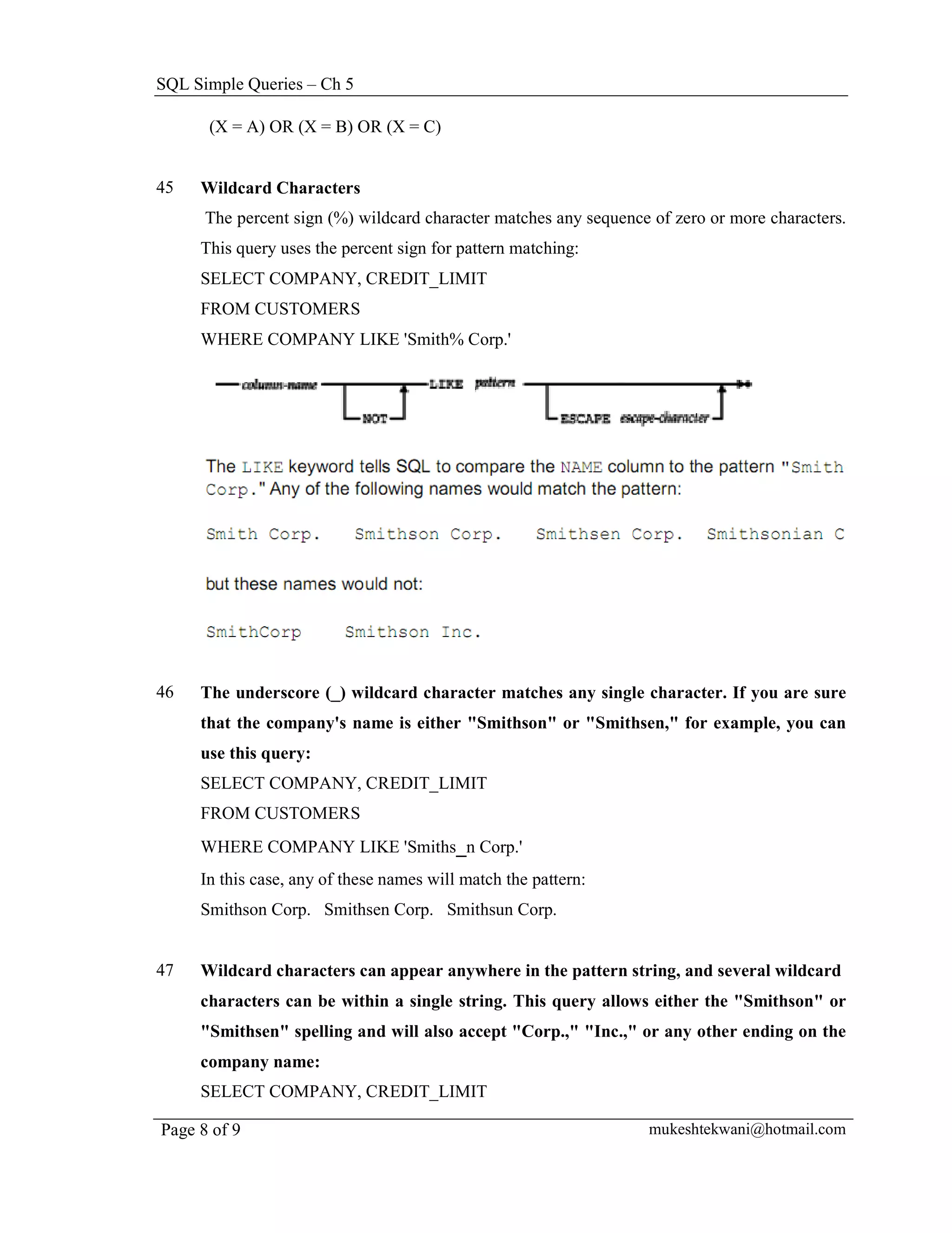 SQL Simple Queries – Ch 5

      (X = A) OR (X = B) OR (X = C)


45   Wildcard Characters
      The percent sign (%) wildcard character matches any sequence of zero or more characters.
     This query uses the percent sign for pattern matching:
     SELECT COMPANY, CREDIT_LIMIT
     FROM CUSTOMERS
     WHERE COMPANY LIKE 'Smith% Corp.'




46   The underscore (_) wildcard character matches any single character. If you are sure
     that the company's name is either "Smithson" or "Smithsen," for example, you can
     use this query:
     SELECT COMPANY, CREDIT_LIMIT
     FROM CUSTOMERS
     WHERE COMPANY LIKE 'Smiths_n Corp.'
     In this case, any of these names will match the pattern:
     Smithson Corp. Smithsen Corp. Smithsun Corp.


47   Wildcard characters can appear anywhere in the pattern string, and several wildcard
     characters can be within a single string. This query allows either the "Smithson" or
     "Smithsen" spelling and will also accept "Corp.," "Inc.," or any other ending on the
     company name:
     SELECT COMPANY, CREDIT_LIMIT

Page 8 of 9                                                       mukeshtekwani@hotmail.com
 