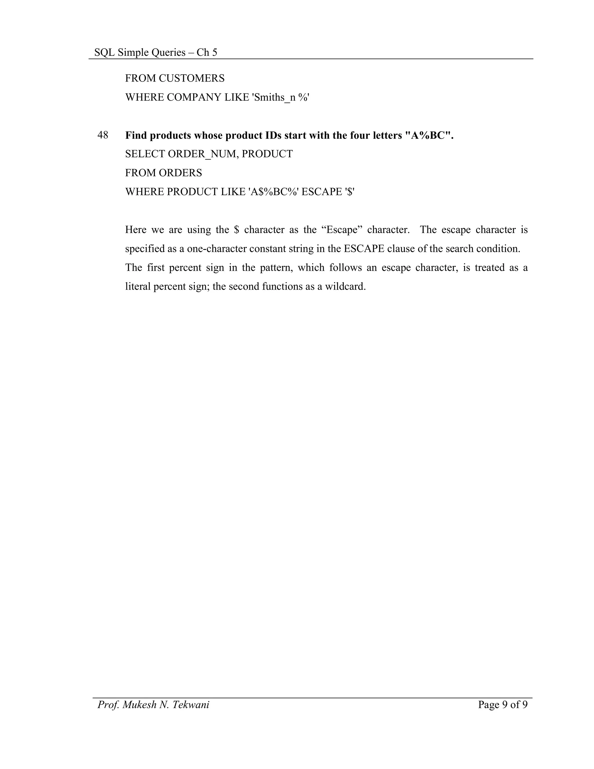 SQL Simple Queries – Ch 5

      FROM CUSTOMERS
      WHERE COMPANY LIKE 'Smiths_n %'


48    Find products whose product IDs start with the four letters "A%BC".
      SELECT ORDER_NUM, PRODUCT
      FROM ORDERS
      WHERE PRODUCT LIKE 'A$%BC%' ESCAPE '$'


      Here we are using the $ character as the “Escape” character. The escape character is
      specified as a one-character constant string in the ESCAPE clause of the search condition.
      The first percent sign in the pattern, which follows an escape character, is treated as a
      literal percent sign; the second functions as a wildcard.




Prof. Mukesh N. Tekwani                                                               Page 9 of 9
 