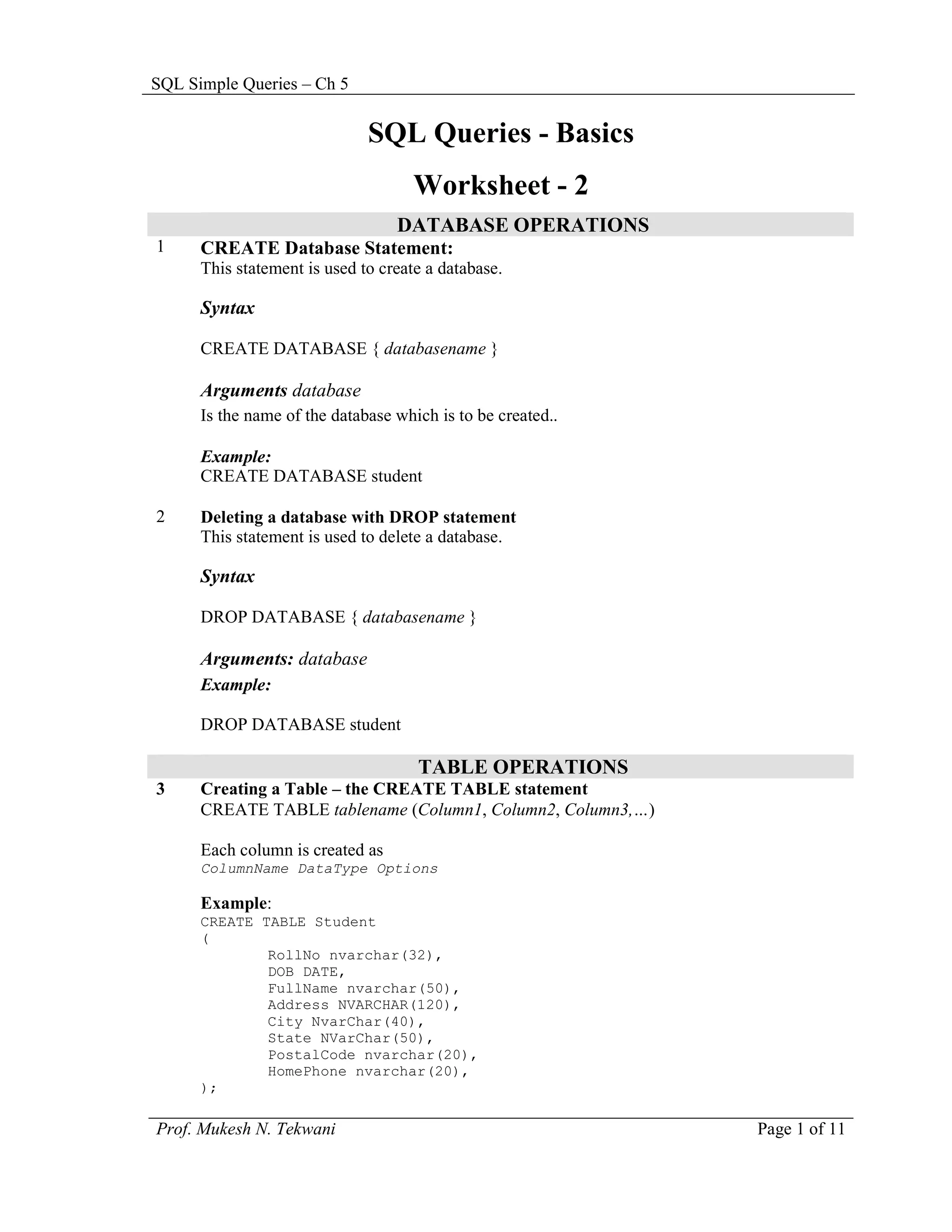SQL Simple Queries – Ch 5


                              SQL Queries - Basics
                                     Worksheet - 2
                                  DATABASE OPERATIONS
1     CREATE Database Statement:
      This statement is used to create a database.

      Syntax

      CREATE DATABASE { databasename }

      Arguments database
      Is the name of the database which is to be created..

      Example:
      CREATE DATABASE student

2     Deleting a database with DROP statement
      This statement is used to delete a database.

      Syntax

      DROP DATABASE { databasename }

      Arguments: database
      Example:

      DROP DATABASE student

                                     TABLE OPERATIONS
3     Creating a Table – the CREATE TABLE statement
      CREATE TABLE tablename (Column1, Column2, Column3,…)

      Each column is created as
      ColumnName DataType Options

      Example:
      CREATE TABLE Student
      (
              RollNo nvarchar(32),
              DOB DATE,
              FullName nvarchar(50),
              Address NVARCHAR(120),
              City NvarChar(40),
              State NVarChar(50),
              PostalCode nvarchar(20),
              HomePhone nvarchar(20),
      );

Prof. Mukesh N. Tekwani                                      Page 1 of 11
 