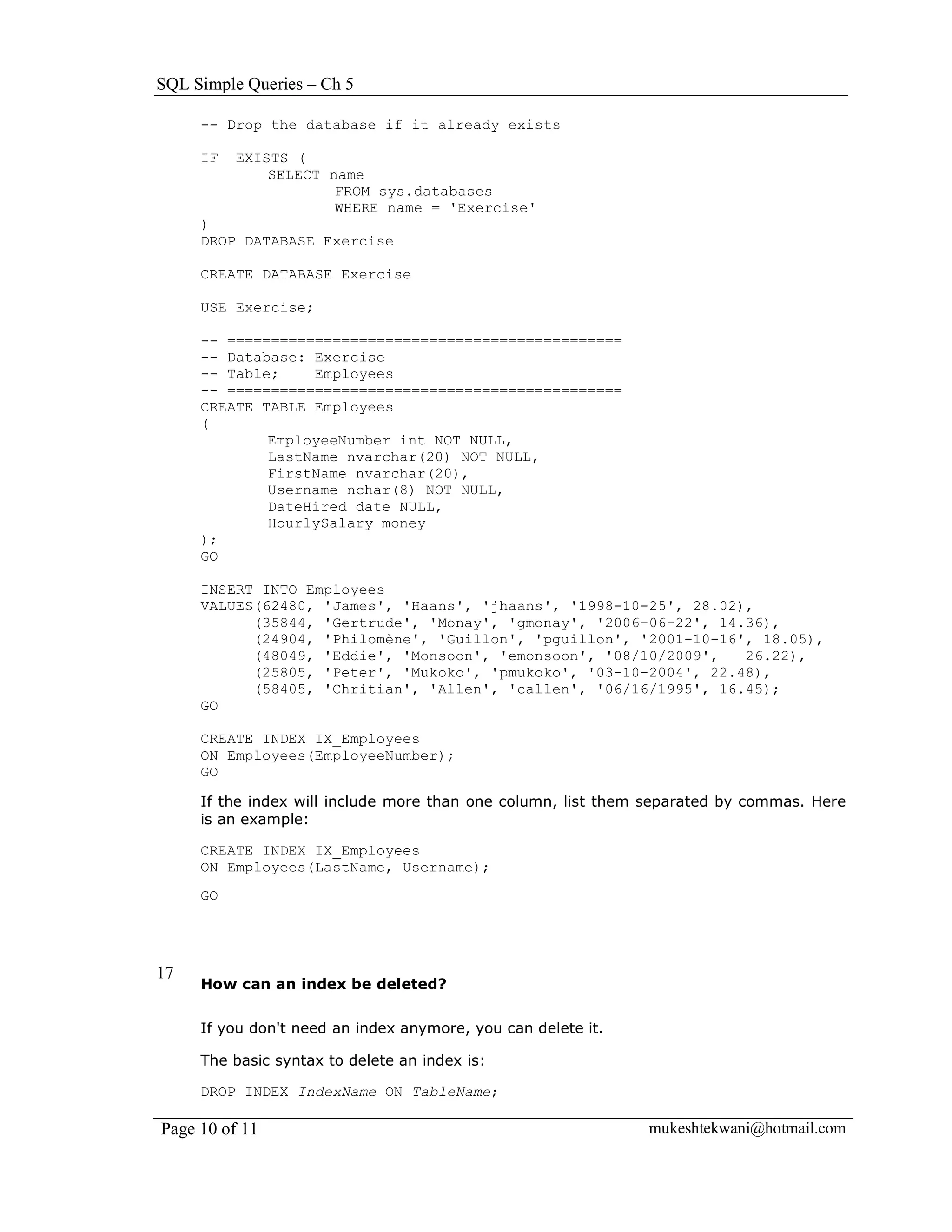 SQL Simple Queries – Ch 5

     -- Drop the database if it already exists

     IF   EXISTS (
              SELECT name
                      FROM sys.databases
                      WHERE name = 'Exercise'
     )
     DROP DATABASE Exercise

     CREATE DATABASE Exercise

     USE Exercise;

     -- =============================================
     -- Database: Exercise
     -- Table;    Employees
     -- =============================================
     CREATE TABLE Employees
     (
             EmployeeNumber int NOT NULL,
             LastName nvarchar(20) NOT NULL,
             FirstName nvarchar(20),
             Username nchar(8) NOT NULL,
             DateHired date NULL,
             HourlySalary money
     );
     GO

     INSERT INTO Employees
     VALUES(62480, 'James', 'Haans', 'jhaans', '1998-10-25', 28.02),
           (35844, 'Gertrude', 'Monay', 'gmonay', '2006-06-22', 14.36),
           (24904, 'Philomène', 'Guillon', 'pguillon', '2001-10-16', 18.05),
           (48049, 'Eddie', 'Monsoon', 'emonsoon', '08/10/2009',   26.22),
           (25805, 'Peter', 'Mukoko', 'pmukoko', '03-10-2004', 22.48),
           (58405, 'Chritian', 'Allen', 'callen', '06/16/1995', 16.45);
     GO

     CREATE INDEX IX_Employees
     ON Employees(EmployeeNumber);
     GO

     If the index will include more than one column, list them separated by commas. Here
     is an example:

     CREATE INDEX IX_Employees
     ON Employees(LastName, Username);
     GO




17
     How can an index be deleted?


     If you don't need an index anymore, you can delete it.

     The basic syntax to delete an index is:

     DROP INDEX IndexName ON TableName;

Page 10 of 11                                                 mukeshtekwani@hotmail.com
 