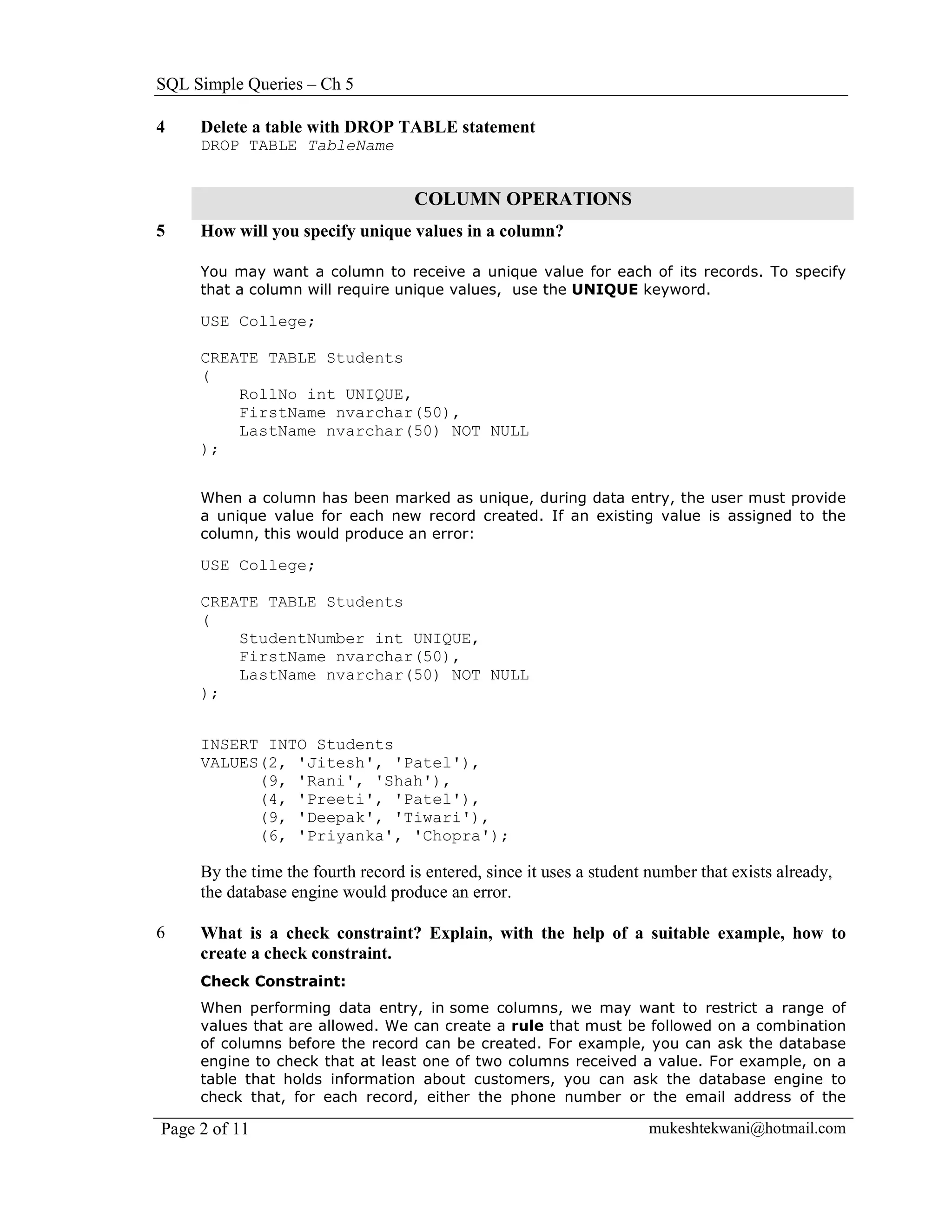 SQL Simple Queries – Ch 5

4    Delete a table with DROP TABLE statement
     DROP TABLE TableName


                                    COLUMN OPERATIONS
5    How will you specify unique values in a column?

     You may want a column to receive a unique value for each of its records. To specify
     that a column will require unique values, use the UNIQUE keyword.

     USE College;

     CREATE TABLE Students
     (
         RollNo int UNIQUE,
         FirstName nvarchar(50),
         LastName nvarchar(50) NOT NULL
     );


     When a column has been marked as unique, during data entry, the user must provide
     a unique value for each new record created. If an existing value is assigned to the
     column, this would produce an error:

     USE College;

     CREATE TABLE Students
     (
         StudentNumber int UNIQUE,
         FirstName nvarchar(50),
         LastName nvarchar(50) NOT NULL
     );


     INSERT INTO Students
     VALUES(2, 'Jitesh', 'Patel'),
           (9, 'Rani', 'Shah'),
           (4, 'Preeti', 'Patel'),
           (9, 'Deepak', 'Tiwari'),
           (6, 'Priyanka', 'Chopra');

     By the time the fourth record is entered, since it uses a student number that exists already,
     the database engine would produce an error.

6    What is a check constraint? Explain, with the help of a suitable example, how to
     create a check constraint.
     Check Constraint:
     When performing data entry, in some columns, we may want to restrict a range of
     values that are allowed. We can create a rule that must be followed on a combination
     of columns before the record can be created. For example, you can ask the database
     engine to check that at least one of two columns received a value. For example, on a
     table that holds information about customers, you can ask the database engine to
     check that, for each record, either the phone number or the email address of the

Page 2 of 11                                                          mukeshtekwani@hotmail.com
 