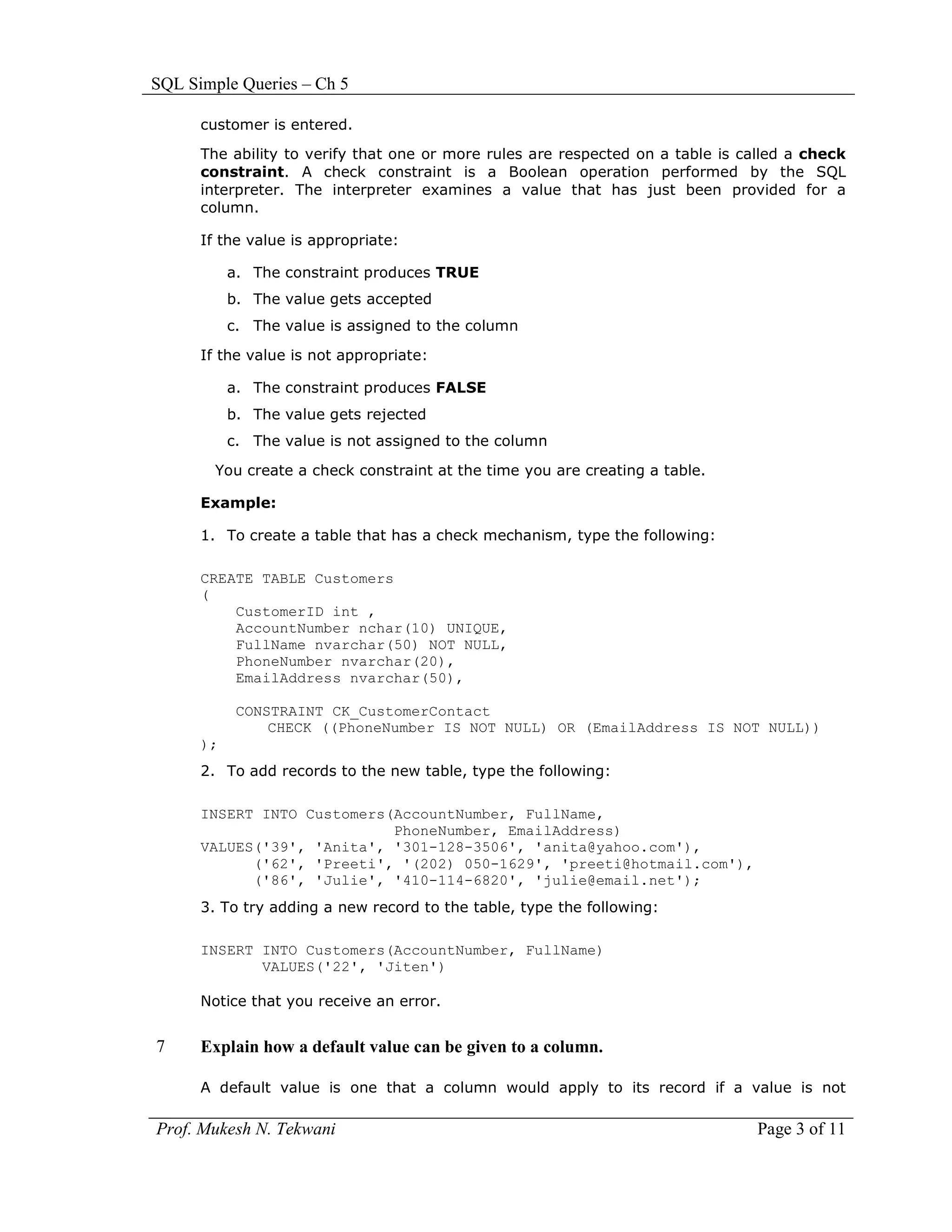 SQL Simple Queries – Ch 5

      customer is entered.

      The ability to verify that one or more rules are respected on a table is called a check
      constraint. A check constraint is a Boolean operation performed by the SQL
      interpreter. The interpreter examines a value that has just been provided for a
      column.

      If the value is appropriate:

           a. The constraint produces TRUE
           b. The value gets accepted
           c. The value is assigned to the column

      If the value is not appropriate:

           a. The constraint produces FALSE
           b. The value gets rejected
           c. The value is not assigned to the column

        You create a check constraint at the time you are creating a table.

      Example:

      1. To create a table that has a check mechanism, type the following:

      CREATE TABLE Customers
      (
          CustomerID int ,
          AccountNumber nchar(10) UNIQUE,
          FullName nvarchar(50) NOT NULL,
          PhoneNumber nvarchar(20),
          EmailAddress nvarchar(50),

            CONSTRAINT CK_CustomerContact
                CHECK ((PhoneNumber IS NOT NULL) OR (EmailAddress IS NOT NULL))
      );
      2. To add records to the new table, type the following:

      INSERT INTO Customers(AccountNumber, FullName,
                            PhoneNumber, EmailAddress)
      VALUES('39', 'Anita', '301-128-3506', 'anita@yahoo.com'),
            ('62', 'Preeti', '(202) 050-1629', 'preeti@hotmail.com'),
            ('86', 'Julie', '410-114-6820', 'julie@email.net');
      3. To try adding a new record to the table, type the following:

      INSERT INTO Customers(AccountNumber, FullName)
             VALUES('22', 'Jiten')

      Notice that you receive an error.


7     Explain how a default value can be given to a column.

      A default value is one that a column would apply to its record if a value is not

Prof. Mukesh N. Tekwani                                                          Page 3 of 11
 