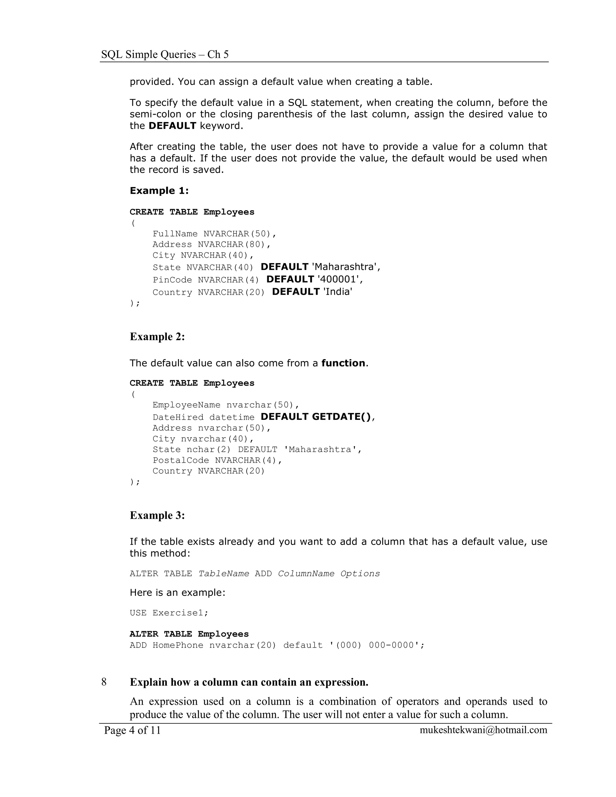 SQL Simple Queries – Ch 5

     provided. You can assign a default value when creating a table.

     To specify the default value in a SQL statement, when creating the column, before the
     semi-colon or the closing parenthesis of the last column, assign the desired value to
     the DEFAULT keyword.

     After creating the table, the user does not have to provide a value for a column that
     has a default. If the user does not provide the value, the default would be used when
     the record is saved.

     Example 1:

     CREATE TABLE Employees
     (
         FullName NVARCHAR(50),
         Address NVARCHAR(80),
         City NVARCHAR(40),
         State NVARCHAR(40) DEFAULT 'Maharashtra',
         PinCode NVARCHAR(4) DEFAULT '400001',
         Country NVARCHAR(20) DEFAULT 'India'
     );


     Example 2:

     The default value can also come from a function.

     CREATE TABLE Employees
     (
         EmployeeName nvarchar(50),
         DateHired datetime DEFAULT GETDATE(),
         Address nvarchar(50),
         City nvarchar(40),
         State nchar(2) DEFAULT 'Maharashtra',
         PostalCode NVARCHAR(4),
         Country NVARCHAR(20)
     );


     Example 3:

     If the table exists already and you want to add a column that has a default value, use
     this method:

     ALTER TABLE TableName ADD ColumnName Options

     Here is an example:

     USE Exercise1;

     ALTER TABLE Employees
     ADD HomePhone nvarchar(20) default '(000) 000-0000';


8    Explain how a column can contain an expression.
     An expression used on a column is a combination of operators and operands used to
     produce the value of the column. The user will not enter a value for such a column.
Page 4 of 11                                                         mukeshtekwani@hotmail.com
 