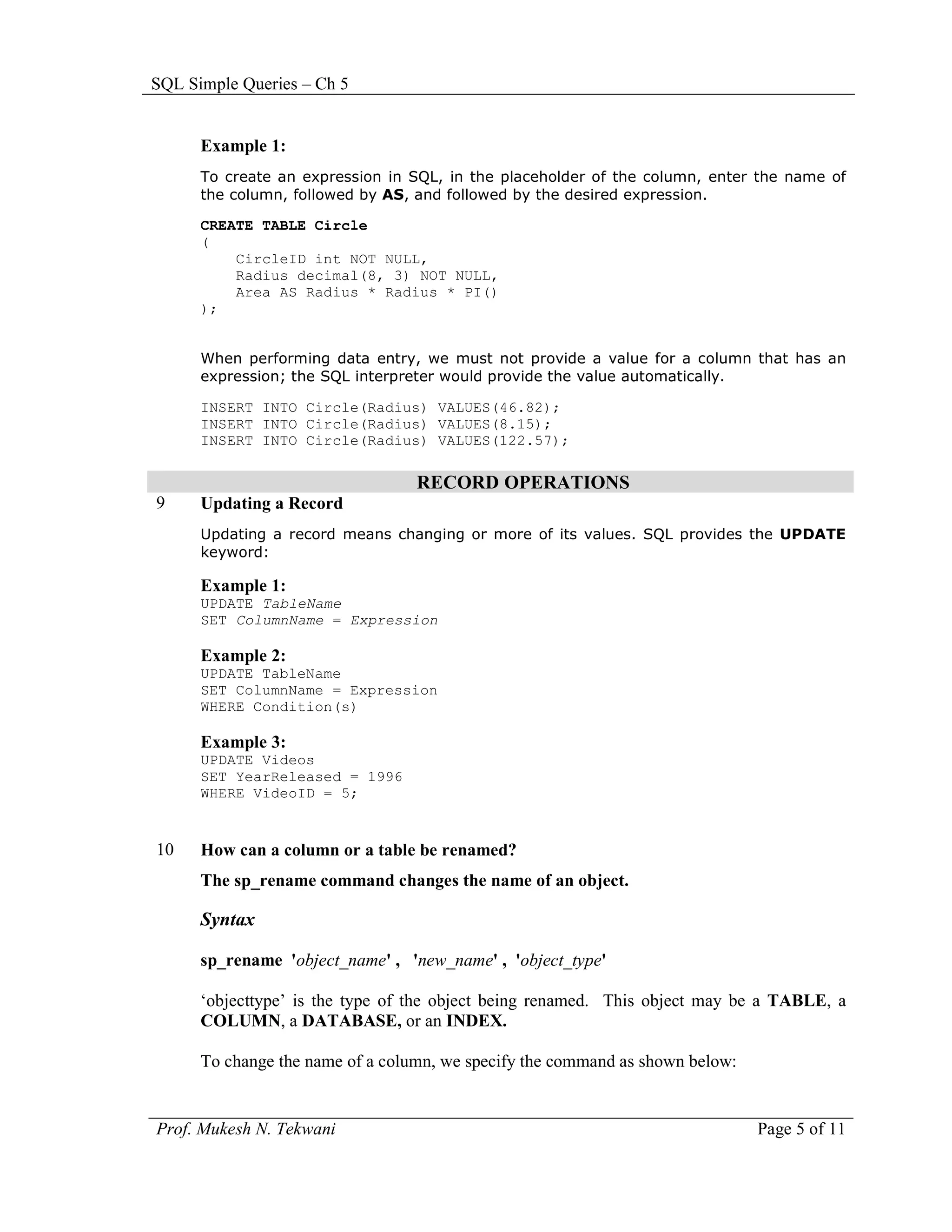 SQL Simple Queries – Ch 5


      Example 1:
      To create an expression in SQL, in the placeholder of the column, enter the name of
      the column, followed by AS, and followed by the desired expression.

      CREATE TABLE Circle
      (
          CircleID int NOT NULL,
          Radius decimal(8, 3) NOT NULL,
          Area AS Radius * Radius * PI()
      );


      When performing data entry, we must not provide a value for a column that has an
      expression; the SQL interpreter would provide the value automatically.

      INSERT INTO Circle(Radius) VALUES(46.82);
      INSERT INTO Circle(Radius) VALUES(8.15);
      INSERT INTO Circle(Radius) VALUES(122.57);

                                  RECORD OPERATIONS
9     Updating a Record
      Updating a record means changing or more of its values. SQL provides the UPDATE
      keyword:

      Example 1:
      UPDATE TableName
      SET ColumnName = Expression

      Example 2:
      UPDATE TableName
      SET ColumnName = Expression
      WHERE Condition(s)

      Example 3:
      UPDATE Videos
      SET YearReleased = 1996
      WHERE VideoID = 5;


10    How can a column or a table be renamed?
      The sp_rename command changes the name of an object.

      Syntax

      sp_rename 'object_name' , 'new_name' , 'object_type'

      ‘objecttype’ is the type of the object being renamed. This object may be a TABLE, a
      COLUMN, a DATABASE, or an INDEX.

      To change the name of a column, we specify the command as shown below:


Prof. Mukesh N. Tekwani                                                        Page 5 of 11
 