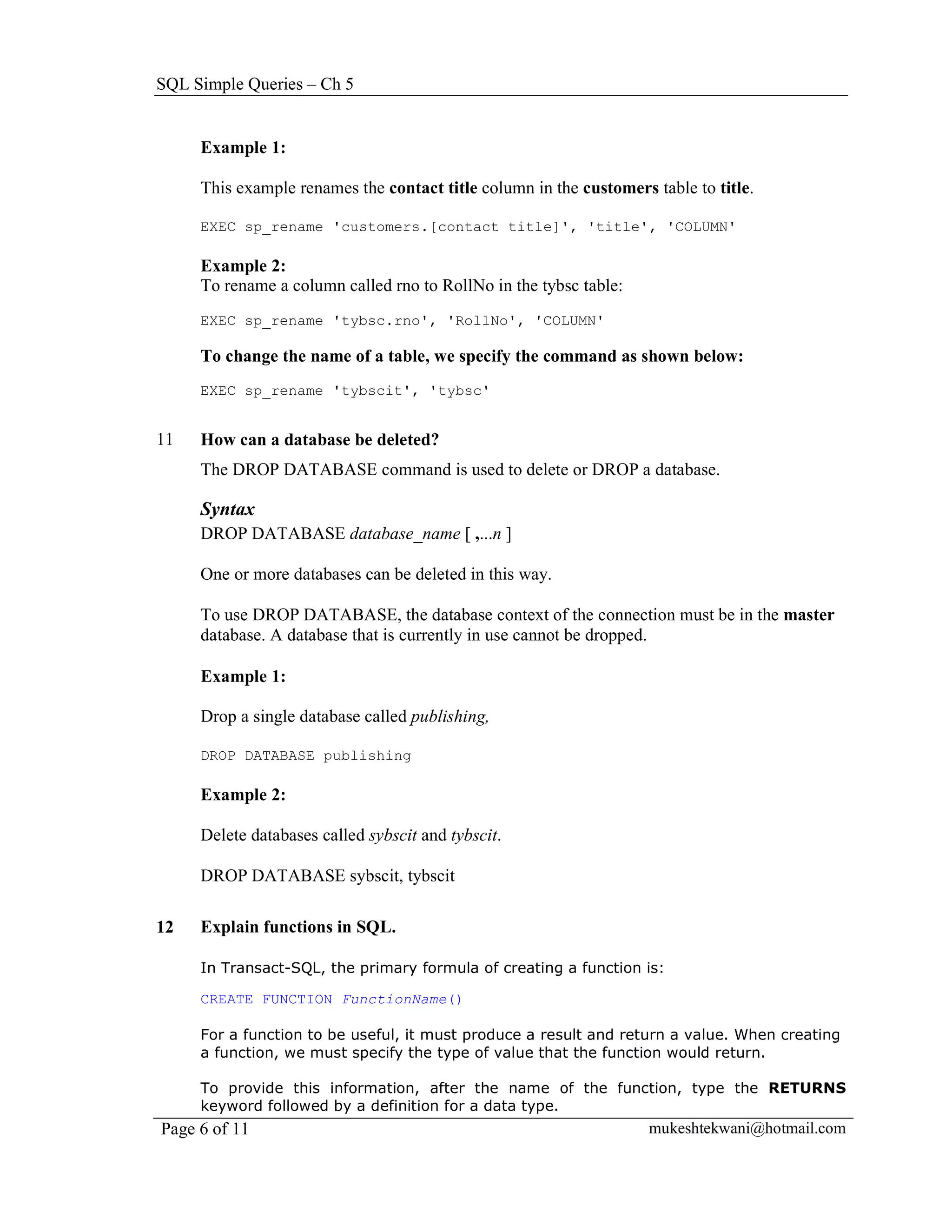 SQL Simple Queries – Ch 5


     Example 1:

     This example renames the contact title column in the customers table to title.

     EXEC sp_rename 'customers.[contact title]', 'title', 'COLUMN'

     Example 2:
     To rename a column called rno to RollNo in the tybsc table:
     EXEC sp_rename 'tybsc.rno', 'RollNo', 'COLUMN'

     To change the name of a table, we specify the command as shown below:
     EXEC sp_rename 'tybscit', 'tybsc'


11   How can a database be deleted?
     The DROP DATABASE command is used to delete or DROP a database.

     Syntax
     DROP DATABASE database_name [ ,...n ]

     One or more databases can be deleted in this way.

     To use DROP DATABASE, the database context of the connection must be in the master
     database. A database that is currently in use cannot be dropped.

     Example 1:

     Drop a single database called publishing,

     DROP DATABASE publishing

     Example 2:

     Delete databases called sybscit and tybscit.

     DROP DATABASE sybscit, tybscit

12   Explain functions in SQL.

     In Transact-SQL, the primary formula of creating a function is:

     CREATE FUNCTION FunctionName()

     For a function to be useful, it must produce a result and return a value. When creating
     a function, we must specify the type of value that the function would return.

     To provide this information, after the name of the function, type the RETURNS
     keyword followed by a definition for a data type.
Page 6 of 11                                                        mukeshtekwani@hotmail.com
 