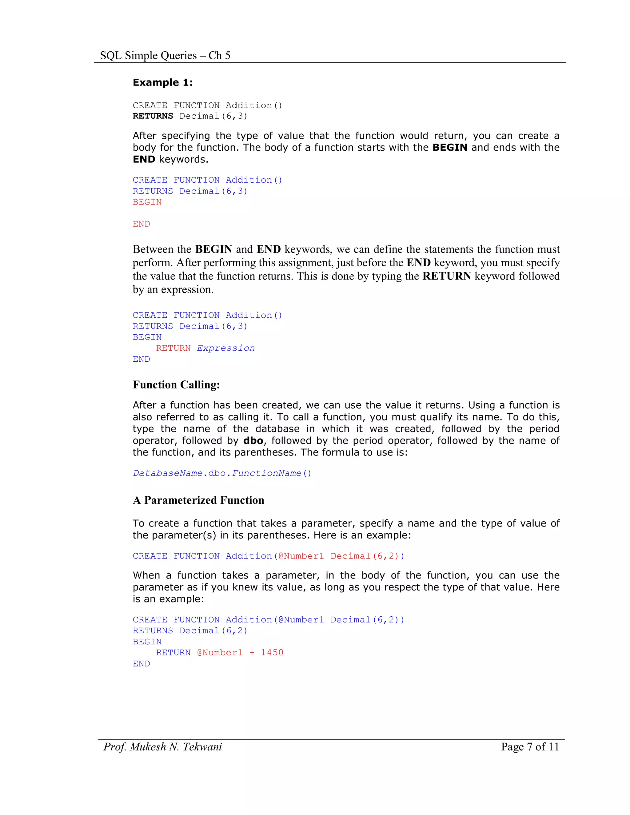 SQL Simple Queries – Ch 5

      Example 1:

      CREATE FUNCTION Addition()
      RETURNS Decimal(6,3)

      After specifying the type of value that the function would return, you can create a
      body for the function. The body of a function starts with the BEGIN and ends with the
      END keywords.

      CREATE FUNCTION Addition()
      RETURNS Decimal(6,3)
      BEGIN

      END

      Between the BEGIN and END keywords, we can define the statements the function must
      perform. After performing this assignment, just before the END keyword, you must specify
      the value that the function returns. This is done by typing the RETURN keyword followed
      by an expression.

      CREATE FUNCTION Addition()
      RETURNS Decimal(6,3)
      BEGIN
          RETURN Expression
      END

      Function Calling:
      After a function has been created, we can use the value it returns. Using a function is
      also referred to as calling it. To call a function, you must qualify its name. To do this,
      type the name of the database in which it was created, followed by the period
      operator, followed by dbo, followed by the period operator, followed by the name of
      the function, and its parentheses. The formula to use is:

      DatabaseName.dbo.FunctionName()

      A Parameterized Function
      To create a function that takes a parameter, specify a name and the type of value of
      the parameter(s) in its parentheses. Here is an example:

      CREATE FUNCTION Addition(@Number1 Decimal(6,2))

      When a function takes a parameter, in the body of the function, you can use the
      parameter as if you knew its value, as long as you respect the type of that value. Here
      is an example:

      CREATE FUNCTION Addition(@Number1 Decimal(6,2))
      RETURNS Decimal(6,2)
      BEGIN
          RETURN @Number1 + 1450
      END




Prof. Mukesh N. Tekwani                                                            Page 7 of 11
 