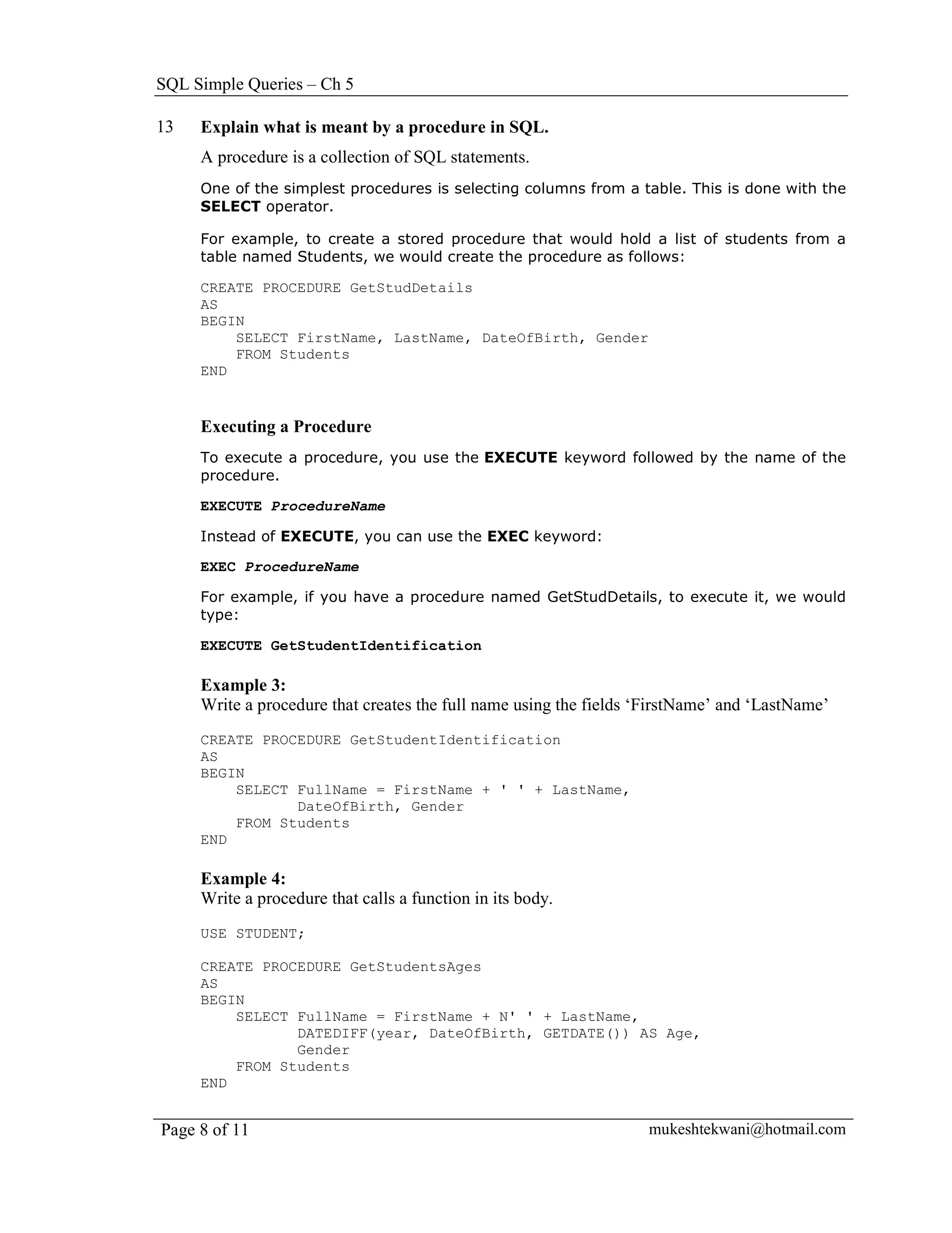SQL Simple Queries – Ch 5

13   Explain what is meant by a procedure in SQL.
     A procedure is a collection of SQL statements.
     One of the simplest procedures is selecting columns from a table. This is done with the
     SELECT operator.

     For example, to create a stored procedure that would hold a list of students from a
     table named Students, we would create the procedure as follows:

     CREATE PROCEDURE GetStudDetails
     AS
     BEGIN
         SELECT FirstName, LastName, DateOfBirth, Gender
         FROM Students
     END


     Executing a Procedure
     To execute a procedure, you use the EXECUTE keyword followed by the name of the
     procedure.

     EXECUTE ProcedureName

     Instead of EXECUTE, you can use the EXEC keyword:

     EXEC ProcedureName

     For example, if you have a procedure named GetStudDetails, to execute it, we would
     type:

     EXECUTE GetStudentIdentification

     Example 3:
     Write a procedure that creates the full name using the fields ‘FirstName’ and ‘LastName’
     CREATE PROCEDURE GetStudentIdentification
     AS
     BEGIN
         SELECT FullName = FirstName + ' ' + LastName,
                DateOfBirth, Gender
         FROM Students
     END

     Example 4:
     Write a procedure that calls a function in its body.
     USE STUDENT;

     CREATE PROCEDURE GetStudentsAges
     AS
     BEGIN
         SELECT FullName = FirstName + N' ' + LastName,
                DATEDIFF(year, DateOfBirth, GETDATE()) AS Age,
                Gender
         FROM Students
     END


Page 8 of 11                                                       mukeshtekwani@hotmail.com
 