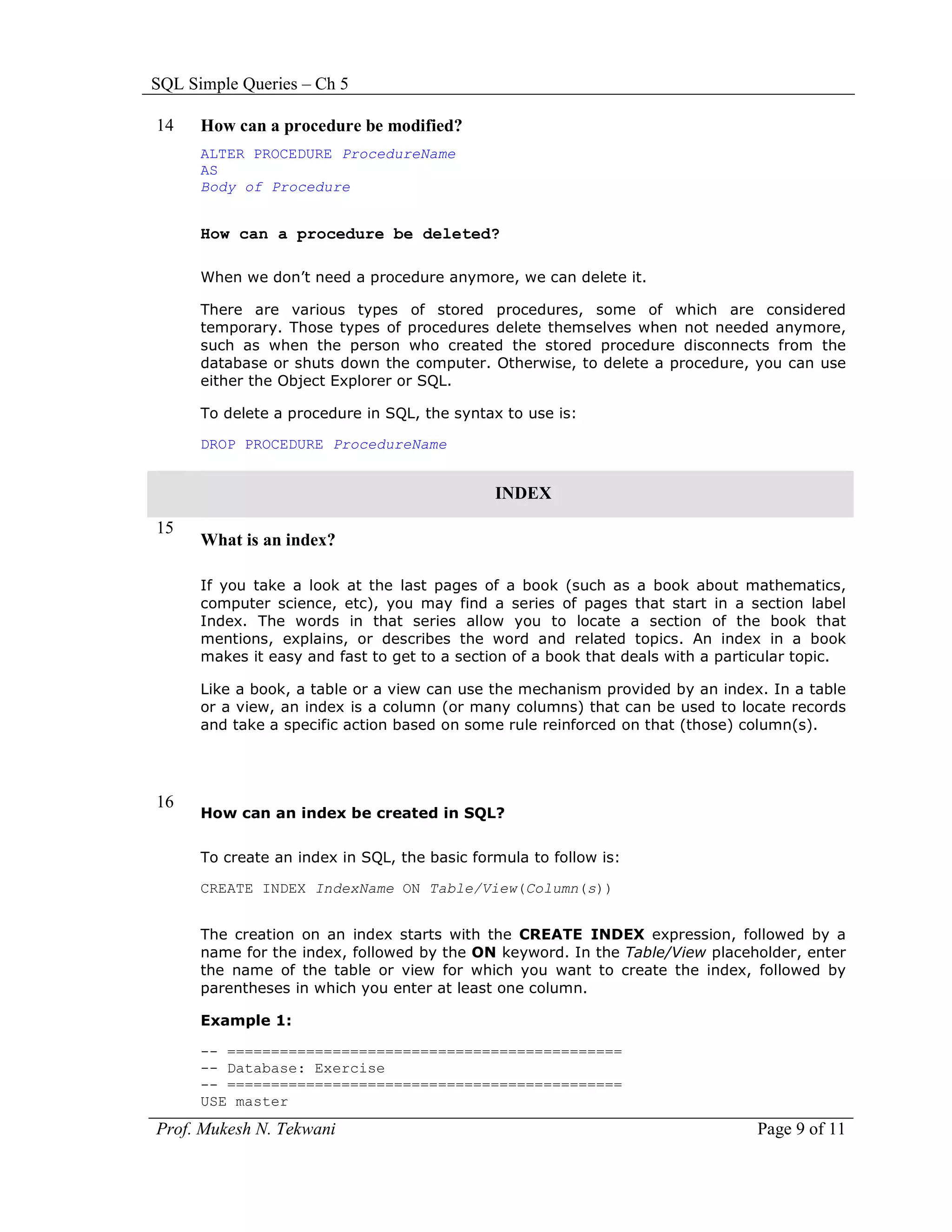 SQL Simple Queries – Ch 5

14    How can a procedure be modified?
      ALTER PROCEDURE ProcedureName
      AS
      Body of Procedure


      How can a procedure be deleted?

      When we don’t need a procedure anymore, we can delete it.

      There are various types of stored procedures, some of which are considered
      temporary. Those types of procedures delete themselves when not needed anymore,
      such as when the person who created the stored procedure disconnects from the
      database or shuts down the computer. Otherwise, to delete a procedure, you can use
      either the Object Explorer or SQL.

      To delete a procedure in SQL, the syntax to use is:

      DROP PROCEDURE ProcedureName


                                              INDEX
15
      What is an index?

      If you take a look at the last pages of a book (such as a book about mathematics,
      computer science, etc), you may find a series of pages that start in a section label
      Index. The words in that series allow you to locate a section of the book that
      mentions, explains, or describes the word and related topics. An index in a book
      makes it easy and fast to get to a section of a book that deals with a particular topic.

      Like a book, a table or a view can use the mechanism provided by an index. In a table
      or a view, an index is a column (or many columns) that can be used to locate records
      and take a specific action based on some rule reinforced on that (those) column(s).




16
      How can an index be created in SQL?


      To create an index in SQL, the basic formula to follow is:

      CREATE INDEX IndexName ON Table/View(Column(s))


      The creation on an index starts with the CREATE INDEX expression, followed by a
      name for the index, followed by the ON keyword. In the Table/View placeholder, enter
      the name of the table or view for which you want to create the index, followed by
      parentheses in which you enter at least one column.

      Example 1:

      -- =============================================
      -- Database: Exercise
      -- =============================================
      USE master
Prof. Mukesh N. Tekwani                                                          Page 9 of 11
 