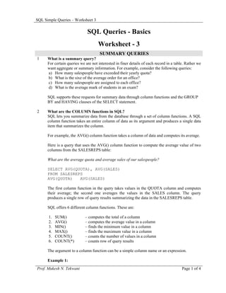 SQL Simple Queries – Worksheet 3


                              SQL Queries - Basics
                                     Worksheet - 3
                                      SUMMARY QUERIES
1     What is a summary query?
      For certain queries we are not interested in finer details of each record in a table. Rather we
      want aggregate or summary information. For example, consider the following queries:
      a) How many salespeople have exceeded their yearly quota?
      b) What is the sixe of the average order for an office?
      c) How many salespeople are assigned to each office?
      d) What is the average mark of students in an exam?

      SQL supports these requests for summary data through column functions and the GROUP
      BY and HAVING clauses of the SELECT statement.

2     What are the COLUMN functions in SQL?
      SQL lets you summarize data from the database through a set of column functions. A SQL
      column function takes an entire column of data as its argument and produces a single data
      item that summarizes the column.

      For example, the AVG() column function takes a column of data and computes its average.

      Here is a query that uses the AVG() column function to compute the average value of two
      columns from the SALESREPS table:

      What are the average quota and average sales of our salespeople?

      SELECT AVG(QUOTA), AVG(SALES)
      FROM SALESREPS
      AVG(QUOTA)   AVG(SALES)

      The first column function in the query takes values in the QUOTA column and computes
      their average; the second one averages the values in the SALES column. The query
      produces a single row of query results summarizing the data in the SALESREPS table.

      SQL offers 6 different column functions. These are:

      1.   SUM()             – computes the total of a column
      2.   AVG()             – computes the average value in a column
      3.   MIN()             – finds the minimum value in a column
      4.   MAX()             – finds the maximum value in a column
      5.   COUNT()           – counts the number of values in a column
      6.   COUNT(*)          – counts row of query results

      The argument to a column function can be a simple column name or an expression.

      Example 1:
Prof. Mukesh N. Tekwani                                                                  Page 1 of 4
 