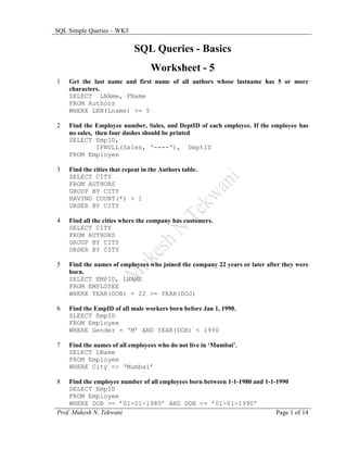 SQL Simple Queries – WK5

                            SQL Queries - Basics
                                   Worksheet - 5
1   Get the last name and first name of all authors whose lastname has 5 or more
    characters.
    SELECT LNAme, FName
    FROM Authors
    WHERE LEN(Lname) >= 5

2   Find the Employee number, Sales, and DeptID of each employee. If the employee has
    no sales, then four dashes should be printed
    SELECT EmpID,
              IFNULL(Sales, ‘----‘), DeptID
    FROM Employee

3   Find the cities that repeat in the Authors table.
    SELECT CITY
    FROM AUTHORS
    GROUP BY CITY
    HAVING COUNT(*) > 1
    ORDER BY CITY

4   Find all the cities where the company has customers.
    SELECT CITY
    FROM AUTHORS
    GROUP BY CITY
    ORDER BY CITY

5   Find the names of employees who joined the company 22 years or later after they were
    born.
    SELECT EMPID, LNAME
    FROM EMPLOYEE
    WHERE YEAR(DOB) + 22 >= YEAR(DOJ)

6   Find the EmpID of all male workers born before Jan 1, 1990.
    SLEECT EmpID
    FROM Employee
    WHERE Gender = ‘M’ AND YEAR(DOB) < 1990

7   Find the names of all employees who do not live in ‘Mumbai’.
    SELECT LName
    FROM Employee
    WHERE City <> ‘Mumbai’

8   Find the employee number of all employees born between 1-1-1980 and 1-1-1990
    SELECT EmpID
    FROM Employee
    WHERE DOB >= ’01-01-1980’ AND DOB <= ’01-01-1990’
Prof. Mukesh N. Tekwani                                                     Page 1 of 14
 