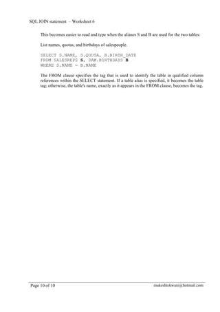 SQL JOIN statement – Worksheet 6

     This becomes easier to read and type when the aliases S and B are used for the two tables:

     List names, quotas, and birthdays of salespeople.

     SELECT S.NAME, S.QUOTA, B.BIRTH_DATE
     FROM SALESREPS S, SAM.BIRTHDAYS B
     WHERE S.NAME = B.NAME

     The FROM clause specifies the tag that is used to identify the table in qualified column
     references within the SELECT statement. If a table alias is specified, it becomes the table
     tag; otherwise, the table's name, exactly as it appears in the FROM clause, becomes the tag.




Page 10 of 10                                                       mukeshtekwani@hotmail.com
 