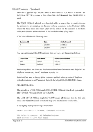 SQL JOIN statement – Worksheet 6
     There are 2 types of SQL JOINS – INNER JOINS and OUTER JOINS. If we don't put
     INNER or OUTER keywords in front of the SQL JOIN keyword, then INNER JOIN is
     used.

     The INNER JOIN will select all rows from both tables as long as there is a match between
     the columns we are matching on. In case we have a customer in the Customers table,
     which still hasn't made any orders (there are no entries for this customer in the Sales
     table), this customer will not be listed in the result of our SQL query above.

     If the Sales table has the following rows:

        CustomerID                         Date                   SaleAmount

        2                                  5/6/2004               $100.22

        1                                  5/6/2004               $99.95


     And we use the same SQL JOIN statement from above, we get the result as follows:

        FirstName               LastName                SalesPerCustomers

        John                    Smith                   $99.95

        Steven                  Goldfish                $100.22


     Even though Paula and James are listed as customers in the Customers table they won't be
     displayed because they haven't purchased anything yet.

     But what if we want to display all the customers and their sales, no matter if they have
     ordered something or not? We can do that with the help of SQL OUTER JOIN clause.

     SQL OUTER JOIN:

     The second type of SQL JOIN is called SQL OUTER JOIN and it has 2 sub-types called
     LEFT OUTER JOIN and RIGHT OUTER JOIN.

     The LEFT OUTER JOIN or simply LEFT JOIN selects all the rows from the first table
     listed after the FROM clause, no matter if they have matches in the second table.

     If we slightly modify our last SQL statement to:

     SELECT Customers.FirstName, Customers.LastName

     SUM(Sales.SaleAmount) AS SalesPerCustomer
     FROM Customers LEFT JOIN Sales
Page 6 of 10                                                          mukeshtekwani@hotmail.com
 
