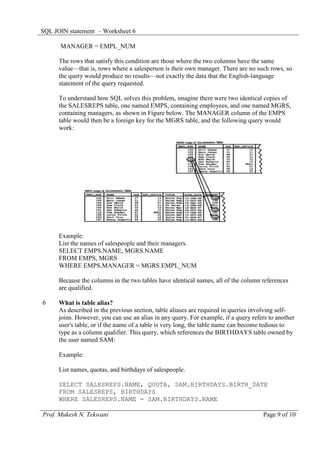 SQL JOIN statement – Worksheet 6

      MANAGER = EMPL_NUM

      The rows that satisfy this condition are those where the two columns have the same
      value—that is, rows where a salesperson is their own manager. There are no such rows, so
      the query would produce no results—not exactly the data that the English-language
      statement of the query requested.

      To understand how SQL solves this problem, imagine there were two identical copies of
      the SALESREPS table, one named EMPS, containing employees, and one named MGRS,
      containing managers, as shown in Figure below. The MANAGER column of the EMPS
      table would then be a foreign key for the MGRS table, and the following query would
      work:




      Example:
      List the names of salespeople and their managers.
      SELECT EMPS.NAME, MGRS.NAME
      FROM EMPS, MGRS
      WHERE EMPS.MANAGER = MGRS.EMPL_NUM

      Because the columns in the two tables have identical names, all of the column references
      are qualified.

6     What is table alias?
      As described in the previous section, table aliases are required in queries involving self-
      joins. However, you can use an alias in any query. For example, if a query refers to another
      user's table, or if the name of a table is very long, the table name can become tedious to
      type as a column qualifier. This query, which references the BIRTHDAYS table owned by
      the user named SAM:

      Example:

      List names, quotas, and birthdays of salespeople.

      SELECT SALESREPS.NAME, QUOTA, SAM.BIRTHDAYS.BIRTH_DATE
      FROM SALESREPS, BIRTHDAYS
      WHERE SALESREPS.NAME = SAM.BIRTHDAYS.NAME

Prof. Mukesh N. Tekwani                                                              Page 9 of 10
 