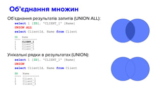 Об’єднання результатів запитів (UNION ALL):
select 1 [ID], 'CLIENT_1' [Name]
UNION ALL
select ClientId, Name from Client
ID Name
---- ----------
1 CLIENT_1
1 Client_1
2 Client_2
3 Client_3
Унікальні рядки в результатах (UNION):
select 1 [ID], 'CLIENT_1' [Name]
UNION
select ClientId, Name from Client
ID Name
---- ----------
1 Client_1
2 Client_2
3 Client_3
Об’єднання множин
 