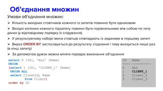 Об'єднання множин
Умови об'єднання множин:
 Кількість вихідних стовпчиків кожного із запитів повинно бути однаковим
 Вихідні колонки кожного підзапиту повинні бути порівняльними між собою по типу
даних (у відповідному порядку їх слідування).
 У результуючому наборі імена стовпців співпадають із заданими в першому запиті
 Вираз ORDER BY застосовується до результату з’єднання і тому вказується лише раз
(в кінці запиту)
 За допомогою дужок можна міняти порядок виконання об’єднання
select 0 [ID], 'ALL' [Name]
UNION
(select 1 [ID], 'CLIENT_1' [Name]
UNION ALL
select ClientId, Name
from Client)
order by ID
ID Name
---- ----------
0 ALL
1 CLIENT_1
2 Client_2
3 Client_3
 