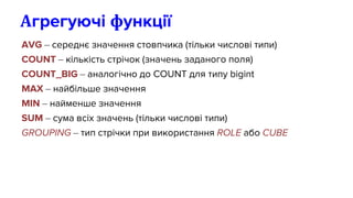 AVG – середнє значення стовпчика (тільки числові типи)
COUNT – кількість стрічок (значень заданого поля)
COUNT_BIG – аналогічно до COUNT для типу bigint
MAX – найбільше значення
MIN – найменше значення
SUM – сума всіх значень (тільки числові типи)
GROUPING – тип стрічки при використання ROLE або CUBE
Агрегуючі функції
 