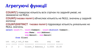 COUNT(*) повертає кількість всіх стрічок по заданій умові, не
зважаючи на NULL
COUNT(<назва поля>) обчислює кількість не NULL значень у заданій
колонці
COUNT(DISTINCT <назва поля>) підраховує кількість унікальних не
NULL значень
select count(*), count(Comment), count(distinct Comment),
max(Name), min(Address),
avg(Amount), sum(Amount)
from Client
cnt cnt_c cnt_d max min avg sum
---- ----- ----- -------- ---------- ------- ------
3 2 2 Client_3 Address_1 3.3333 10.00
Агрегуючі функції
 