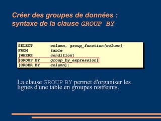 SELECT column, group_function(column)
FROM table
[WHERE condition]
[GROUP BY group_by_expression]
[ORDER BY column];
Créer des groupes de données :
syntaxe de la clause GROUP BY
La clause GROUP BY permet d'organiser les
lignes d'une table en groupes restreints.
 