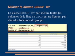 SELECT department_id, AVG(salary)
FROM employees
GROUP BY department_id ;
Utiliser la clause GROUP BY
La clause GROUP BY doit inclure toutes les
colonnes de la liste SELECT qui ne figurent pas
dans des fonctions de groupe.
 