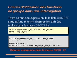 Erreurs d'utilisation des fonctions
de groupe dans une interrogation
Toute colonne ou expression de la liste SELECT
autre qu'une fonction d'agrégation doit être
incluse dans la clause GROUP BY.
SELECT department_id, COUNT(last_name)
FROM employees;
SELECT department_id, COUNT(last_name)
FROM employees;
SELECT department_id, COUNT(last_name)
*
ERROR at line 1:
ORA-00937: not a single-group group function
SELECT department_id, COUNT(last_name)
*
ERROR at line 1:
ORA-00937: not a single-group group function
Colonne manquante dans la clause GROUP BY
 
