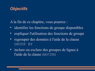 Objectifs
A la fin de ce chapitre, vous pourrez :

identifier les fonctions de groupe disponibles

expliquer l'utilisation des fonctions de groupe

regrouper des données à l'aide de la clause
GROUP BY

inclure ou exclure des groupes de lignes à
l'aide de la clause HAVING
 