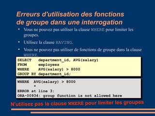 Erreurs d'utilisation des fonctions
de groupe dans une interrogation

Vous ne pouvez pas utiliser la clause WHERE pour limiter les
groupes.

Utilisez la clause HAVING.

Vous ne pouvez pas utiliser de fonctions de groupe dans la clause
WHERE.
SELECT department_id, AVG(salary)
FROM employees
WHERE AVG(salary) > 8000
GROUP BY department_id;
SELECT department_id, AVG(salary)
FROM employees
WHERE AVG(salary) > 8000
GROUP BY department_id;
WHERE AVG(salary) > 8000
*
ERROR at line 3:
ORA-00934: group function is not allowed here
WHERE AVG(salary) > 8000
*
ERROR at line 3:
ORA-00934: group function is not allowed here
N'utilisez pas la clause WHERE pour limiter les groupes
 