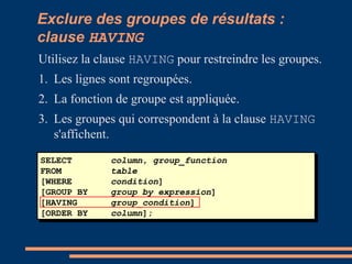 SELECT column, group_function
FROM table
[WHERE condition]
[GROUP BY group_by_expression]
[HAVING group_condition]
[ORDER BY column];
Exclure des groupes de résultats :
clause HAVING
Utilisez la clause HAVING pour restreindre les groupes.
1. Les lignes sont regroupées.
2. La fonction de groupe est appliquée.
3. Les groupes qui correspondent à la clause HAVING
s'affichent.
 