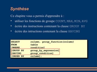 SELECT column, group_function(column)
FROM table
[WHERE condition]
[GROUP BY group_by_expression]
[HAVING group_condition]
[ORDER BY column];
Synthèse
Ce chapitre vous a permis d'apprendre à :

utiliser les fonctions de groupe COUNT, MAX, MIN, AVG

écrire des instructions contenant la clause GROUP BY

écrire des intructions contenant la clause HAVING
 