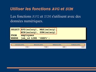 SELECT AVG(salary), MAX(salary),
MIN(salary), SUM(salary)
FROM employees
WHERE job_id LIKE '%REP%';
Utiliser les fonctions AVG et SUM
Les fonctions AVG et SUM s'utilisent avec des
données numériques.
 