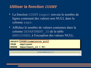 Utiliser la fonction COUNT

La fonction COUNT(expr) renvoie le nombre de
lignes contenant des valeurs non NULL dans la
colonne expr.

Affichez le nombre de valeurs contenues dans la
colonne DEPARTMENT_ID de la table
EMPLOYEES, à l'exception des valeurs NULL.
SELECT COUNT(commission_pct)
FROM employees
WHERE department_id = 80;
 