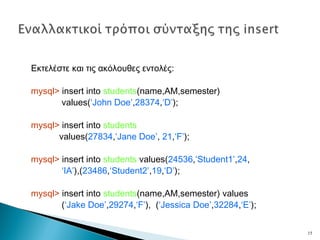Εκτελέστε και τις ακόλουθες εντολές:
mysql> insert into students(name,AM,semester)
values(‘John Doe’,28374,‘D’);
mysql> insert into students
values(27834,‘Jane Doe’, 21,‘F’);
mysql> insert into students values(24536,‘Student1’,24,
‘IA’),(23486,‘Student2’,19,‘D’);
mysql> insert into students(name,AM,semester) values
(‘Jake Doe’,29274,‘F’), (‘Jessica Doe’,32284,‘E’);
15
 