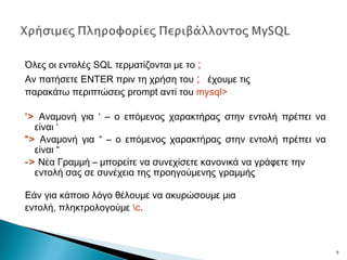 Όλες οι εντολές SQL τερματίζονται με το ;
Αν πατήσετε ENTER πριν τη χρήση του ; έχουμε τις
παρακάτω περιπτώσεις prompt αντί του mysql>
‘> Αναμονή για ‘ – ο επόμενος χαρακτήρας στην εντολή πρέπει να
είναι ‘
“> Αναμονή για “ – ο επόμενος χαρακτήρας στην εντολή πρέπει να
είναι “
-> Νέα Γραμμή – μπορείτε να συνεχίσετε κανονικά να γράφετε την
εντολή σας σε συνέχεια της προηγούμενης γραμμής
Εάν για κάποιο λόγο θέλουμε να ακυρώσουμε μια
εντολή, πληκτρολογούμε c.
9
 
