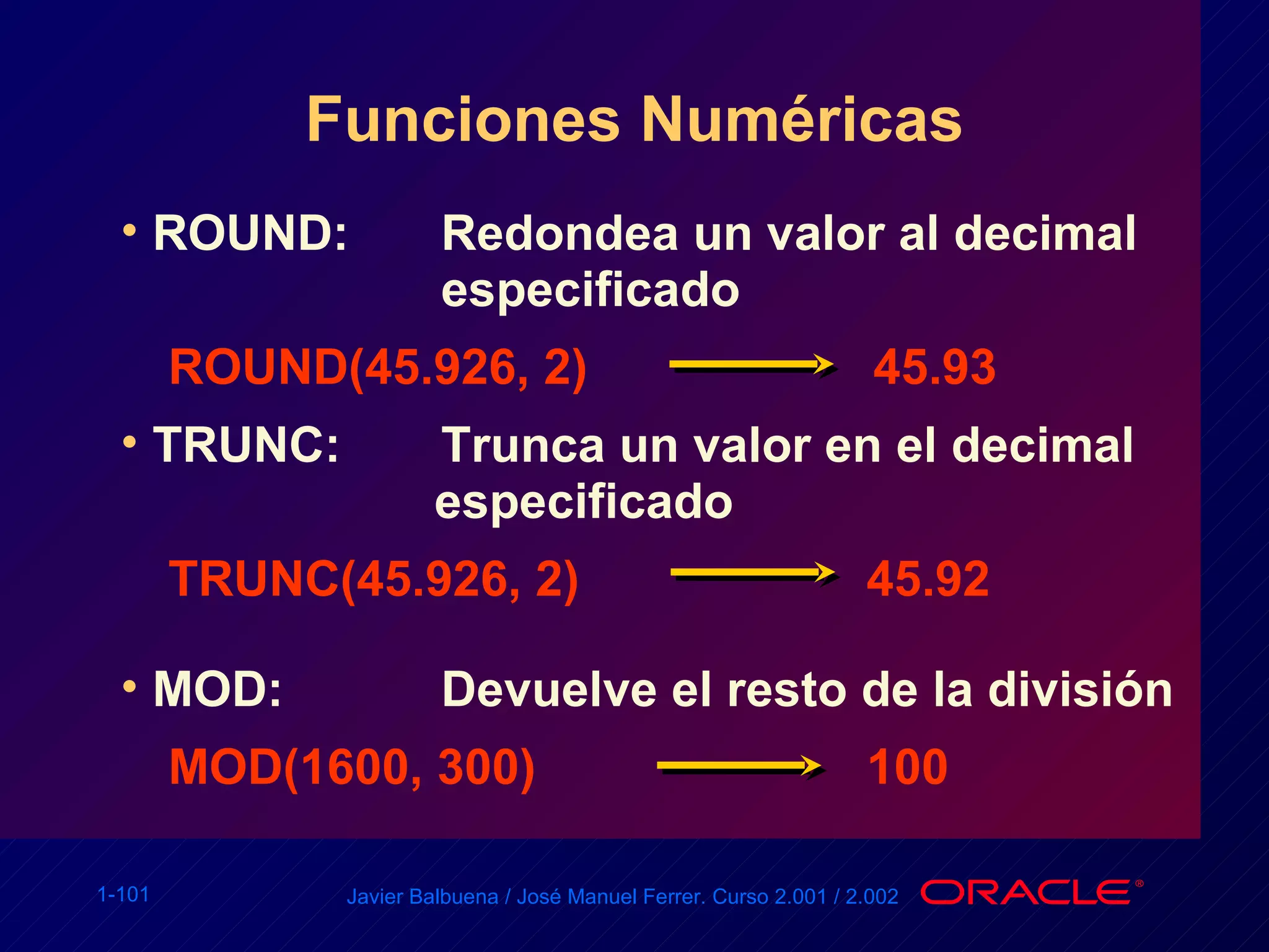 Funciones Numéricas ROUND: Redondea un valor al decimal  especificado ROUND(45.926, 2) 45.93 TRUNC: Trunca un valor en el decimal    especificado TRUNC(45.926, 2)   45.92 MOD: Devuelve el resto de la división MOD(1600, 300)   100 
