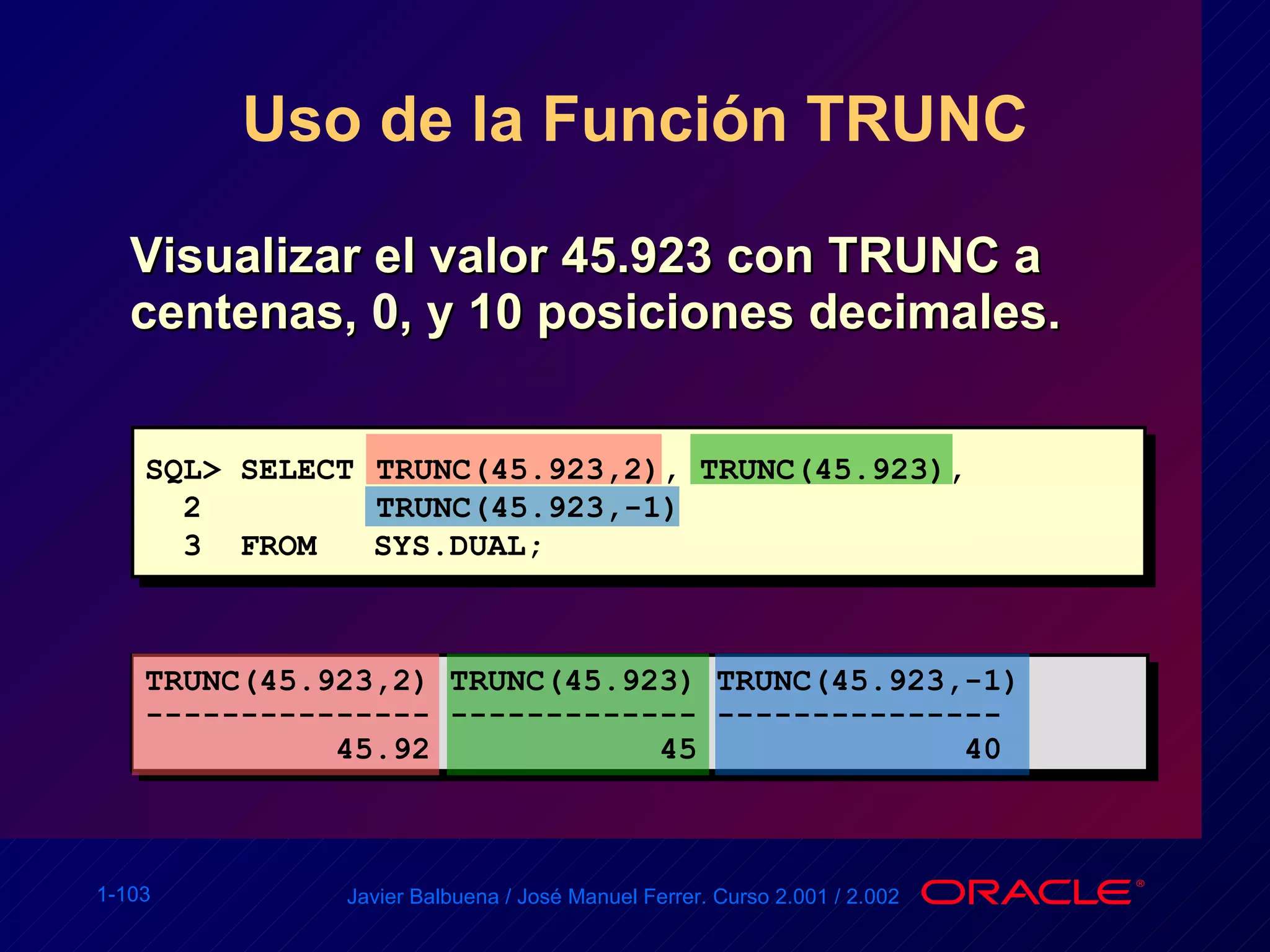 Uso de la Función TRUNC Visualizar el valor 45.923 con TRUNC a centenas,  0 , y 10 posiciones decimales. SQL> SELECT  TRUNC(45.923,2), TRUNC(45.923), 2  TRUNC(45.923,-1) 3  FROM  SYS.DUAL; TRUNC(45.923,2) TRUNC(45.923) TRUNC(45.923,-1) --------------- ------------- --------------- 45.92  45  40 