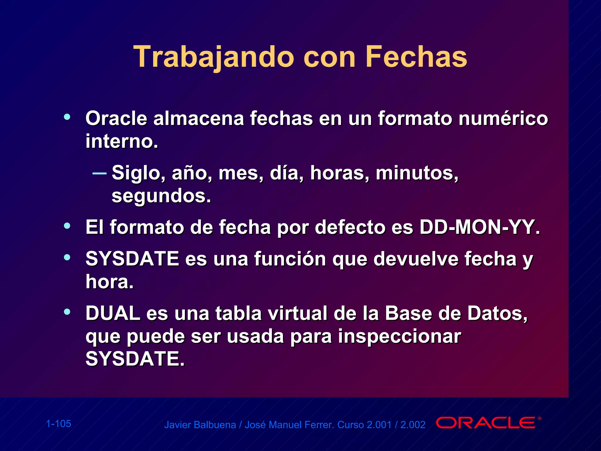 Trabajando con Fechas Oracle almacena fechas en un formato numérico interno. Siglo, año, mes, día, horas, minutos, segundos. El formato de fecha por defecto es DD-MON-YY. SYSDATE es una función que devuelve fecha y hora. DUAL es una tabla virtual de la Base de Datos, que puede ser usada para inspeccionar SYSDATE. 