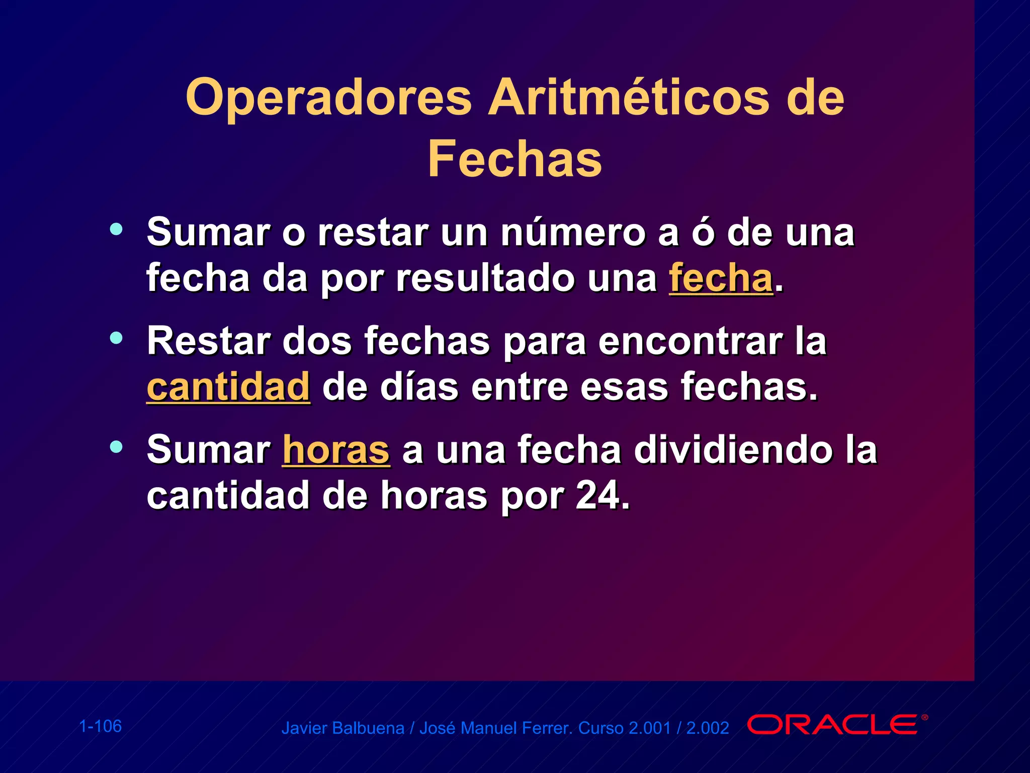 Operadores Aritméticos de Fechas Sumar o restar un número a ó de una fecha da por resultado una  fecha . Restar dos fechas para encontrar la  cantidad  de días entre esas fechas. Sumar  horas  a una fecha dividiendo la cantidad de horas por 24. 