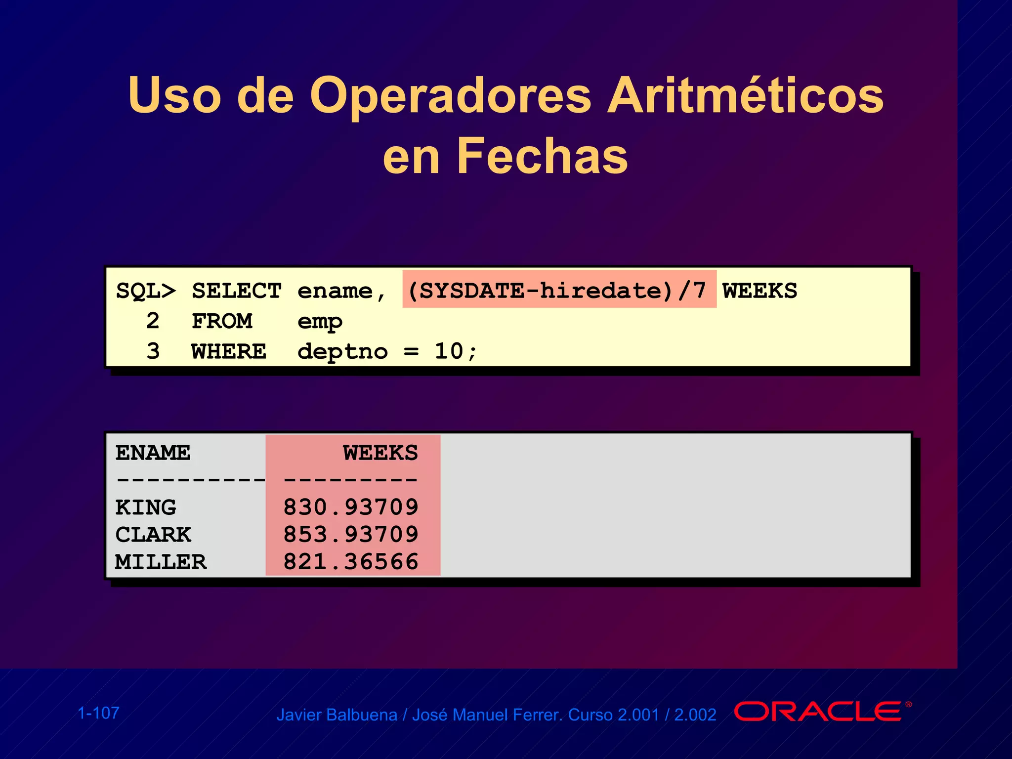 Uso de Operadores Aritméticos en Fechas SQL> SELECT ename, (SYSDATE-hiredate)/7 WEEKS 2  FROM  emp 3  WHERE  deptno = 10; ENAME  WEEKS ---------- --------- KING  830.93709 CLARK  853.93709 MILLER  821.36566 