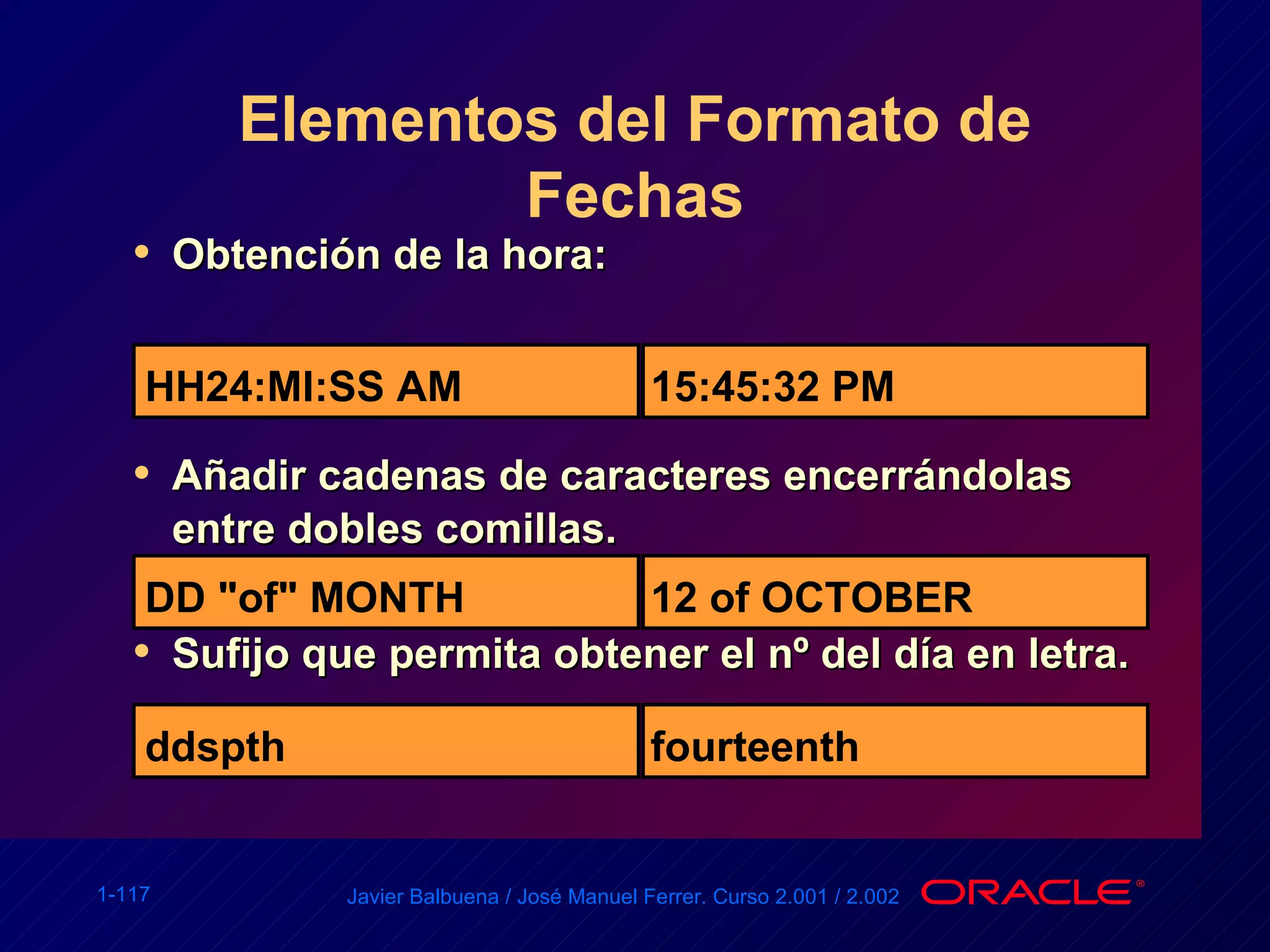 Elementos del Formato de Fechas Obtención de la hora: Añadir cadenas de caracteres encerrándolas entre dobles comillas. Sufijo que permita obtener el nº del día en letra. HH24:MI:SS AM 15:45:32 PM DD "of" MONTH 12 of OCTOBER ddspth fourteenth 