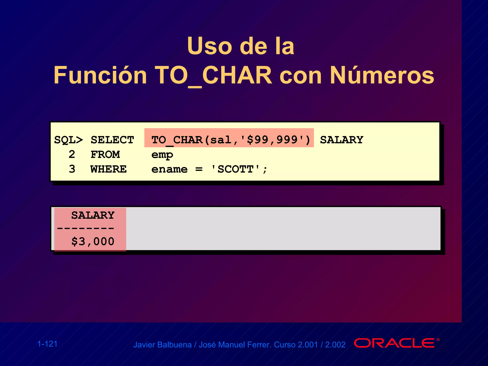 SQL> SELECT TO_CHAR(sal,'$99,999') SALARY 2  FROM emp 3  WHERE ename = 'SCOTT'; SALARY -------- $3,000 Uso de la  Función TO_CHAR con Números 