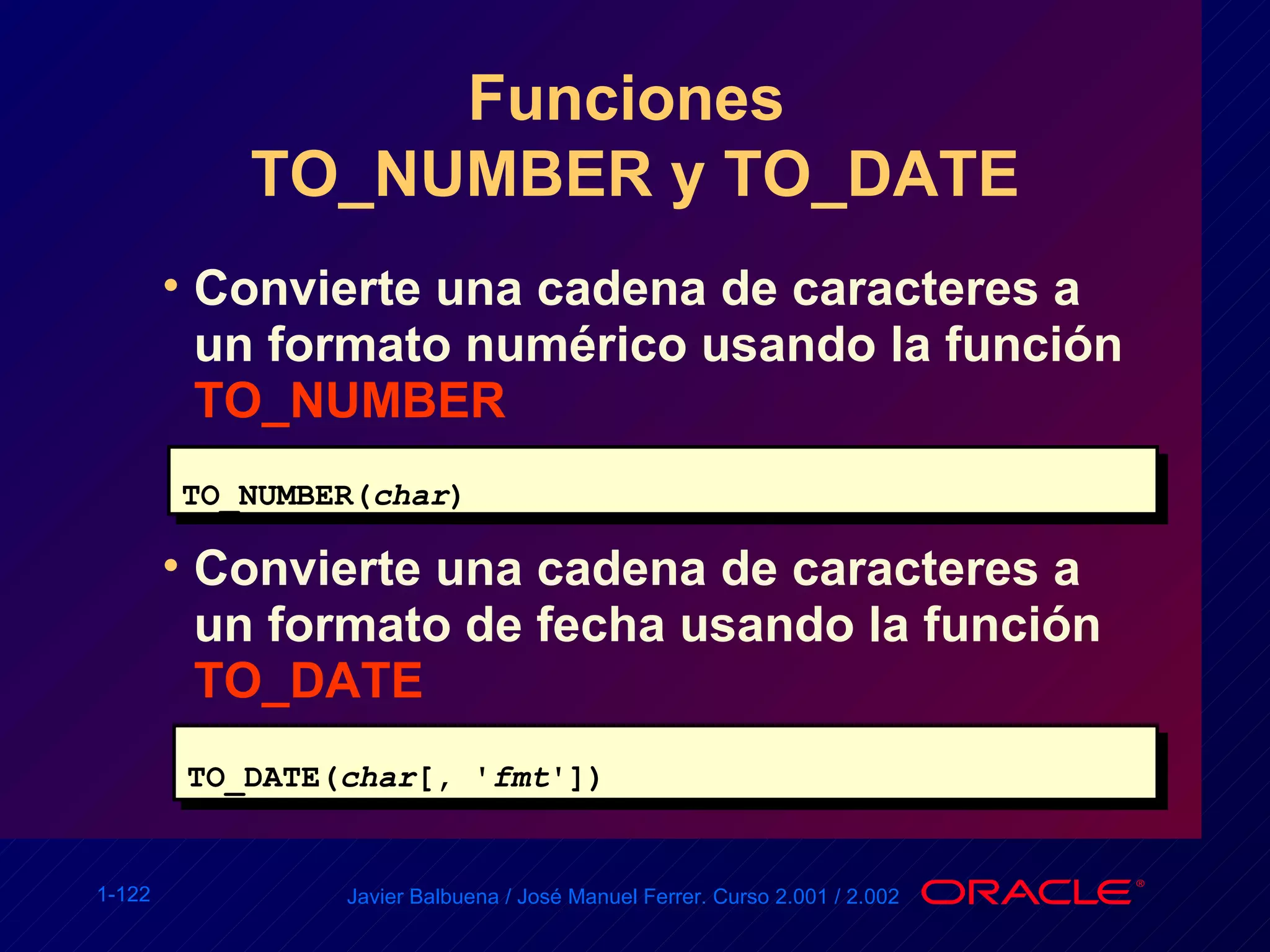 Funciones  TO_NUMBER y TO_DATE Convierte una cadena de caracteres a un formato numérico usando la función  TO_NUMBER TO_NUMBER( char ) Convierte una cadena de caracteres a un formato de fecha usando la función  TO_DATE TO_DATE( char [, ' fmt ']) 
