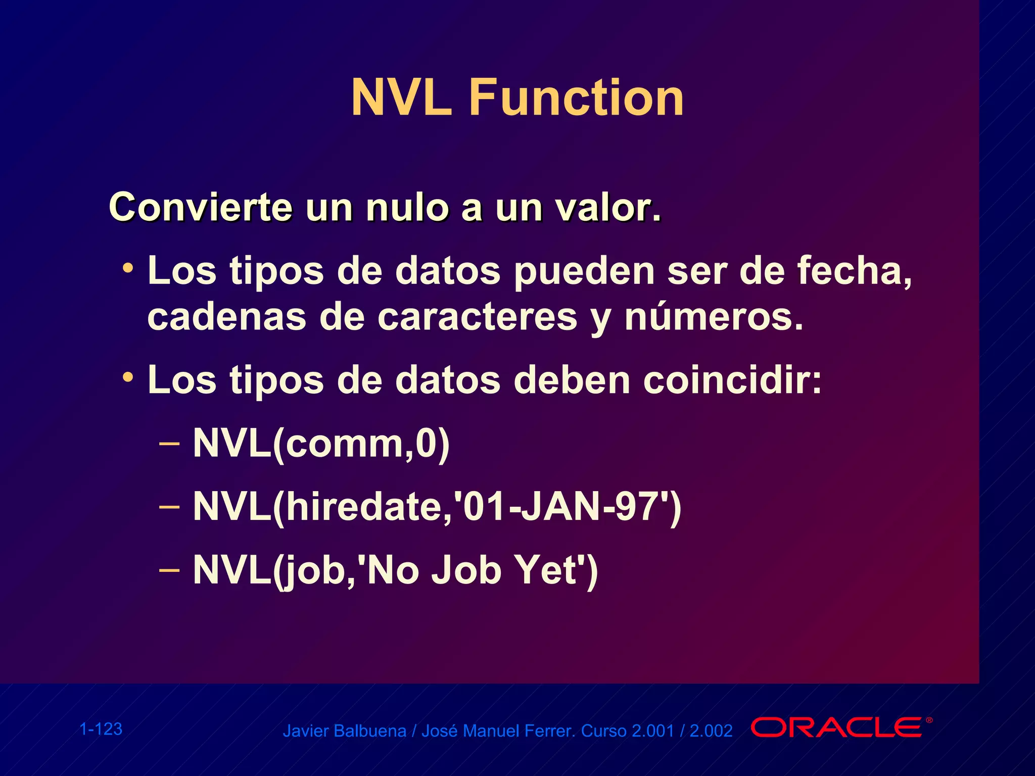 NVL Function Convierte un nulo a un valor. Los tipos de datos pueden ser de fecha, cadenas de caracteres y números. Los tipos de datos deben coincidir: NVL(comm,0) NVL(hiredate,'01-JAN-97') NVL(job,'No Job Yet') 